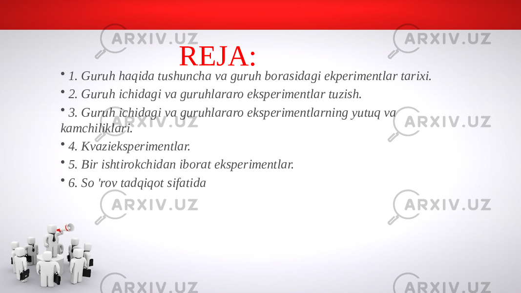 REJA: • 1. Guruh haqida tushuncha va guruh borasidagi ekperimentlar tarixi. • 2. Guruh ichidagi va guruhlararo eksperimentlar tuzish. • 3. Guruh ichidagi va guruhlararo eksperimentlarning yutuq va kamchiliklari. • 4. Kvazieksperimentlar. • 5. Bir ishtirokchidan iborat eksperimentlar. • 6. So &#39;rov tadqiqot sifatida 