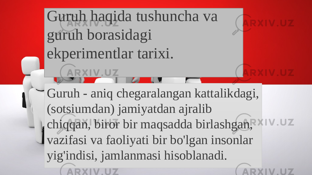 Guruh haqida tushuncha va guruh borasidagi ekperimentlar tarixi. Guruh - aniq chegaralangan kattalikdagi, (sotsiumdan) jamiyatdan ajralib chiqqan, biror bir maqsadda birlashgan, vazifasi va faoliyati bir bo&#39;lgan insonlar yig&#39;indisi, jamlanmasi hisoblanadi. 