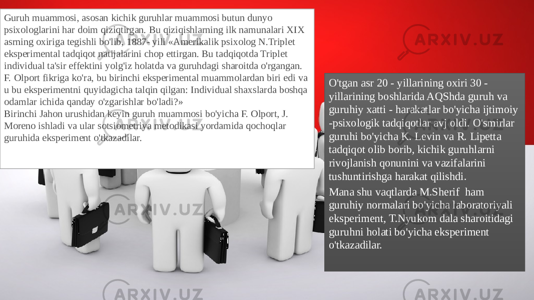 Guruh muammosi, asosan kichik guruhlar muammosi butun dunyo psixologlarini har doim qiziqtirgan. Bu qiziqishlarning ilk namunalari XIX asrning oxiriga tegishli bo&#39;lib, 1887- yili «Amerikalik psixolog N.Triplet eksperimental tadqiqot natijalarini chop ettirgan. Bu tadqiqotda Triplet individual ta&#39;sir effektini yolg&#39;iz holatda va guruhdagi sharoitda o&#39;rgangan. F. Olport fikriga ko&#39;ra, bu birinchi eksperimental muammolardan biri edi va u bu eksperimentni quyidagicha talqin qilgan: Individual shaxslarda boshqa odamlar ichida qanday o&#39;zgarishlar bo&#39;ladi?» Birinchi Jahon urushidan keyin guruh muammosi bo&#39;yicha F. Olport, J. Moreno ishladi va ular sotsiometriya metodikasi yordamida qochoqlar guruhida eksperiment o&#39;tkazadilar. O&#39;tgan asr 20 - yillarining oxiri 30 - yillarining boshlarida AQShda guruh va guruhiy xatti - harakatlar bo&#39;yicha ijtimoiy -psixologik tadqiqotlar avj oldi. O&#39;smirlar guruhi bo&#39;yicha K. Levin va R. Lipetta tadqiqot olib borib, kichik guruhlarni rivojlanish qonunini va vazifalarini tushuntirishga harakat qilishdi. Mana shu vaqtlarda M.Sherif ham guruhiy normalari bo&#39;yicha laboratoriyali eksperiment, T.Nyukom dala sharoitidagi guruhni holati bo&#39;yicha eksperiment o&#39;tkazadilar. 