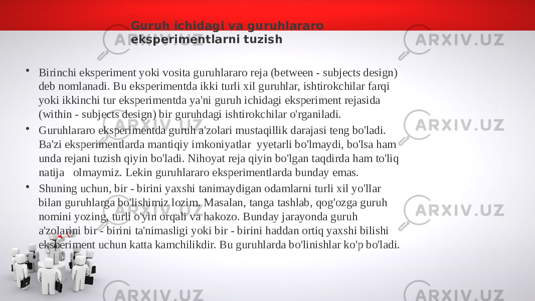 Guruh ichidagi va guruhlararo eksperimentlarni tuzish • Birinchi eksperiment yoki vosita guruhlararo reja (between - subjects design) deb nomlanadi. Bu eksperimentda ikki turli xil guruhlar, ishtirokchilar farqi yoki ikkinchi tur eksperimentda ya&#39;ni guruh ichidagi eksperiment rejasida (within - subjects design) bir guruhdagi ishtirokchilar o&#39;rganiladi. • Guruhlararo eksperimentda guruh a&#39;zolari mustaqillik darajasi teng bo&#39;ladi. Ba&#39;zi eksperimentlarda mantiqiy imkoniyatlar yyetarli bo&#39;lmaydi, bo&#39;lsa ham unda rejani tuzish qiyin bo&#39;ladi. Nihoyat reja qiyin bo&#39;lgan taqdirda ham to&#39;liq natija olmaymiz. Lekin guruhlararo eksperimentlarda bunday emas. • Shuning uchun, bir - birini yaxshi tanimaydigan odamlarni turli xil yo&#39;llar bilan guruhlarga bo&#39;lishimiz lozim. Masalan, tanga tashlab, qog&#39;ozga guruh nomini yozing, turli o&#39;yin orqali va hakozo. Bunday jarayonda guruh a&#39;zolarini bir - birini ta&#39;nimasligi yoki bir - birini haddan ortiq yaxshi bilishi eksperiment uchun katta kamchilikdir. Bu guruhlarda bo&#39;linishlar ko&#39;p bo&#39;ladi. 