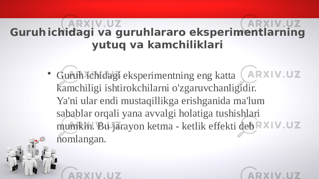 Guruh ichidagi va guruhlararo eksperimentlarning yutuq va kamchiliklari • Guruh ichidagi eksperimentning eng katta kamchiligi ishtirokchilarni o&#39;zgaruvchanligidir. Ya&#39;ni ular endi mustaqillikga erishganida ma&#39;lum sabablar orqali yana avvalgi holatiga tushishlari mumkin. Bu jarayon ketma - ketlik effekti deb nomlangan. 