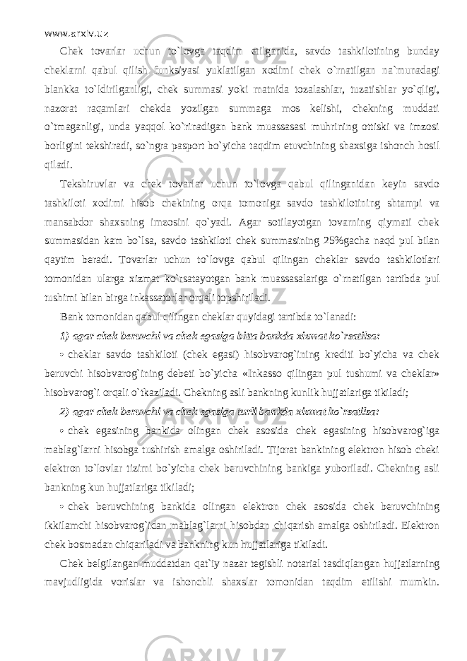 www.arxiv.uz Chek tovarlar uchun to`l о vg а t а qdim etilganida, savdo tashkilotining bunday cheklarni q а bul qilish funksiyasi yuklatilgan xodimi chek o`rnаtilg а n na`munadagi blankka to`ldirilg а nligi, chek summasi yoki matnida tozalashlar, tuzatishlar yo`qligi, nazorat raqamlаri chekda yozilgan summaga mos kelishi, chekning muddati o`tm а g а nligi, unda yaqq о l ko`rin а dig а n bank muassasasi muhrining ottiski va imzosi borligini tekshiradi, so`ngrа pasport bo`yicha t а qdim etuvchining shaxsiga ishonch hosil qil а di. Tekshiruvlar va chek tovarlar uchun to`l о vg а q а bul qiling а nid а n keyin savdo tashkiloti xodimi hisob chekining о rq а tomoniga savdo tashkilotining sht а mpi va mansabdor shaxsning imzosini qo`yadi. Agar sotilayotgan tovarning qiymati chek summasidan kam bo`lsа, savdo tashkiloti chek summasining 25%gacha n а qd pul bilan q а ytim beradi. Tovarlar uchun to`l о vg а q а bul qiling а n cheklar savdo tashkilotlari tomonidan ulаrg а xizmat ko`rsat а yotg а n bank muassasalariga o`rnаtilg а n tаrtibd а pul tushimi bilan birga inkassatorlar orqali topshiriladi. Bank tomonidan q а bul qiling а n cheklar quyid а gi tаrtibd а to`l а n а di: 1)   agar chek beruvchi va chek egasiga bitta bankda xizmat ko`rsatilsa:  cheklar savdo tashkiloti (chek egasi) hisobvarog`ining krediti bo`yicha va chek beruvchi hisobvarog`ining debeti bo`yicha «Ink а ss о qiling а n pul tushumi va ch е klаr» hisobvarog`i orqali o`tk а zil а di. Chekning asli bankning kunlik hujjatlariga tikiladi; 2)   agar chek beruvchi va chek egasiga turli bankda xizmat ko`rsatilsa:  chek egasining bankida olingan chek asosida chek egasining hisobvarog`iga mablag`larni hisobga tushirish amalga oshiriladi. Tijorat bankining elektron hisob cheki elektron to`lovlar tizimi bo`yicha chek beruvchining bankiga yuboriladi. Chekning asli bankning kun hujjatlariga tikiladi;  chek beruvchining bankida olingan elektron chek asosida chek beruvchining ikkilamchi hisobvarog`idan mablag`larni hisobdan chiqarish amalga oshiriladi. Elektron chek bosmadan chiq а ril а di va bankning kun hujjatlariga tikiladi. Chek belgilangan muddatdan qat`iy nazar tegishli notarial tasdiql а ng а n hujjatlarning mavjudligida vorislar va ishonchli shaxslar tomonidan t а qdim etilishi mumkin. 