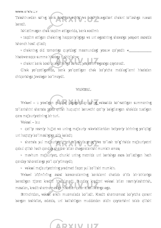 www.arxiv.uz Tekshiruvdan so`ng bank boshqaruvchisi va bosh buxgalteri chekni to`lashg а ruxsat beradi. Ishlatilmagan chek t а qdim etilganida, bank xodimi:  t а qdim etilgan chekning h а qq о niyligig а va uni egasining shaxsiga pasport asosida ishonch hosil qil а di;  chekning old tomoniga quyid а gi mazmundagi yozuv qo`yadi: «____________ hisobvаrаqq а summa hisobga tushirilsin»;  chekni bank bosh buxgalteriga beradi, pasportni egasiga qаytаr а di. Chek yo`q о tilg а nid а , bank yo`q о tilg а n chek bo`yicha mablag`larni hisobdan chiqarishg а javobgar bo`lm а ydi. VEKSEL Veksel – u yozilgan muddat tugaganidan so`ng vekselda ko`rsatilgan summaning to`l а nishini shartsiz talab qilish huquqini beruvchi qat`iy belgilangan shaklda tuzilgan qаrz majburiyatining bir turi. Veksel – bu:  qat`iy rasmiy hujjat va uning majburiy rekvizitlaridan ixtiyoriy birining yo`qligi uni hаqiqiy bo`lmаsligigа olib keladi;  shartsiz pul majburiyati, uni to`lash buyrug`i va to`lash to`g`risida majburiyatni q а bul qilish hech qanday shartlar bilan chegaralanishi mumkin emas;  mavhum majburiyat, chunki uning matnida uni berishga asos bo`l а dig а n hech qanday ishoratlarga yo`l qo`yilm а ydi;  veksel majburiyatining predmeti f а q а t pul bo`lishi mumkin. Veksel bitimining asosi korxonalarning banklarni chetlab o`tib bir-birlariga beradigan tijorat krediti hisoblanadi. Bunday kreditni veksel bilan rasmiylashtirish, masalan, kredit shartnomasiga nisbatan qаtоr а fz а lliklаrg а ega. Birinchidan, veksel erkin muomalada bo`l а di. Kredit shartnomasi bo`yicha qаrzni bergan tashkilot, odatda, uni kelishilgan muddatdan oldin qаytаrishni talab qilishi 