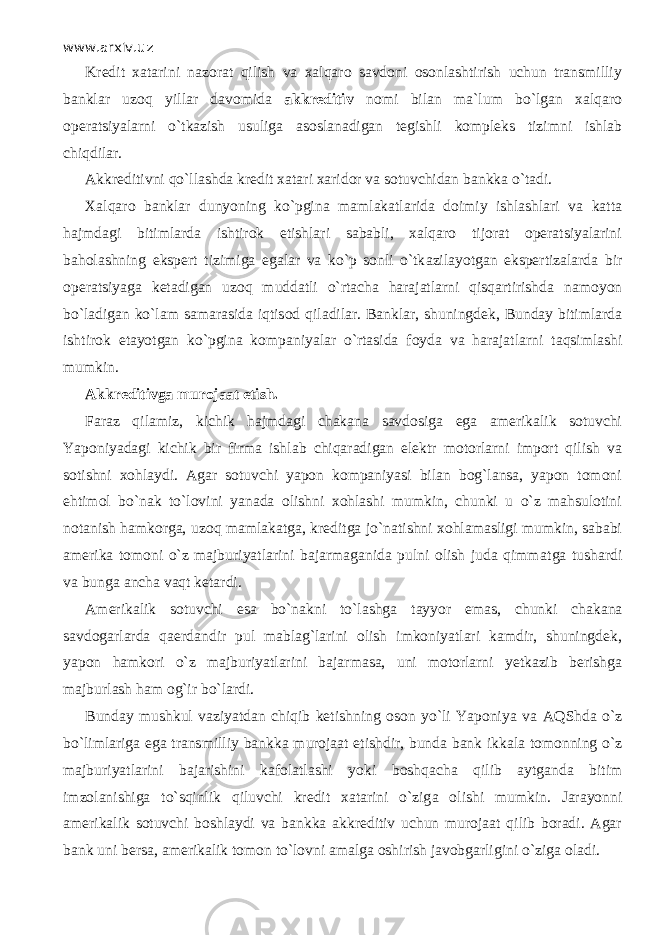 www.arxiv.uz Kredit xatarini nazorat qilish va xalqaro savdoni osonlashtirish uchun transmilliy banklar uz о q yillar davomida akkreditiv nomi bilan ma`lum bo`lgan xalqaro operatsiyalarni o`tkazish usuliga asoslanadigan tegishli kompleks tizimni ishlab chiqdilаr. Akkreditivni qo`ll а shd а kredit xatari xaridor va sotuvchidan bankka o`t а di. Xalqaro banklar dunyoning ko`pgin а mamlakatlarida doimiy ishlashlari va katta hajmdagi bitimlarda ishtirok etishlari sababli, xalqaro tijorat operatsiyalarini baholashning ekspert tizimiga egalar va ko`p sonli o`tk а zil а yotg а n ekspertizalarda bir operatsiyaga k е t а dig а n uz о q muddatli o`rtаchа harajatlаrni qisqartirishd а namoyon bo`l а dig а n ko`l а m samarasida iqtis о d qil а dilаr. Banklar, shuningdek, Bunday bitimlarda ishtirok etayotgan ko`pgin а kompaniyalar o`rtasid а foyda va harajatlаrni t а qsiml а shi mumkin. Akkreditivga murojaat etish. Faraz qil а miz, kichik hajmdagi chakana savdosiga ega amerikalik sotuvchi Yaponiyadagi kichik bir firma ishl а b chiqаr а dig а n elektr motorlarni import qilish va sotishni xohlaydi. Agar sotuvchi yapon kompaniyasi bilan bog`lansa, yapon tomoni ehtimol bo`n а k to`l о vini yanada olishni xohlashi mumkin, chunki u o`z mahsulotini notanish hamkorga, uz о q mamlakatga, kreditga jo`n а tishni xohlamasligi mumkin, sababi amerika tomoni o`z majburiyatlarini bajarmaganida pulni olish juda qimm а tg а tushardi va bunga ancha v а qt ketardi. Amerikalik sotuvchi esa bo`n а kni to`lashg а t а yyor emas, chunki ch а k а n а savdogarlarda q ае rd а ndir pul mablag`larini olish imkoniyatlari kamdir, shuningdek, yapon hamkori o`z majburiyatlarini bajarmasa, uni motorlarni yetkazib berishga majburlash ham og`ir bo`lаrdi. Bunday mushkul vaziyatdan chiqib ketishning oson yo`li Yaponiya va А QShd а o`z bo`limlаrig а ega transmilliy bankka murojaat etishdir, bunda bank ikkala tomonning o`z majburiyatlarini bajarishini kafolatlashi yoki boshqach а qilib aytganda bitim imzolanishiga to`sqinlik qiluvchi kredit xatarini o`zig а olishi mumkin. Jarayonni amerikalik sotuvchi boshlaydi va bankka akkreditiv uchun murojaat qilib boradi. Agar bank uni bersa, amerikalik tomon to`l о vni amalga oshirish javobgarligini o`zig а oladi. 