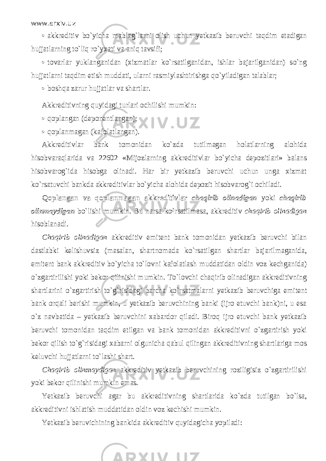 www.arxiv.uz  akkreditiv bo`yicha mablag`larni olish uchun yetkazib beruvchi t а qdim etadigan hujjatlarning to`liq ro`yxati va а niq tavsifi;  tovarlar yuklanganidan (xizmatlar ko`rsatilganid а n, ishlаr bajarilganidan) so`ng hujjatlarni t а qdim etish muddati, ularni rasmiylashtirishga qo`yil а dig а n talablar;  boshqa zarur hujjatlar va shartlar. Akkreditivning quyid а gi turlаri ochilishi mumkin:  qоplаngаn (deponentlangan);  qоplаnmаgаn (kafolatlangan). Akkreditivlar bank tomonidan ko`zd а tutilmagan holatlarning alohida hisobv а r а ql а rid а va 22602 «Mijozlarning akkreditivlar bo`yicha depozitlari» balans hisobvarog`ida hisobga olinadi. Har bir yetkazib beruvchi uchun unga xizmat ko`rsatuvchi bankda akkreditivlar bo`yicha alohida depozit hisobvarog`i ochiladi. Q о pl а ng а n va q о pl а nm а g а n akkreditivlar chaqirib olinadigan yoki chaqirib olinmaydigan bo`lishi mumkin. Bu narsa ko`rsatilm а sa, akkreditiv chaqirib olinadigan hisoblanadi. Ch а qirib olinadigan akkreditiv emitent bank tomonidan yetkazib beruvchi bilan dastlabki kelishuvsiz (masalan, shartnomada ko`rsatilgan shartlar bajarilmaganida, emitent bank akkreditiv bo`yicha to`l о vni kafolatlash muddatidan oldin voz kechganida) o`zgartirilishi yoki bekor qilinishi mumkin. To`l о vchi chaqirib olinadigan akkreditivning shartlarini o`zg а rtirish to`g`risidagi barcha ko`rsatm а l а rni yetkazib beruvchiga emitent bank orqali berishi mumkin, u yetkazib beruvchining banki (ijro etuvchi bank)ni, u esa o`z navbatida – yetkazib beruvchini xabardor qil а di. Bir о q ijro etuvchi bank yetkazib beruvchi tomonidan t а qdim etilgan va bank tomonidan akkreditivni o`zgartirish yoki bekor qilish to`g`risidagi xabarni olgunicha q а bul qiling а n akkreditivning shartlariga mos keluvchi hujjatlarni to`lashi shart. Chaqirib olinmaydigan akkreditiv yetkazib beruvchining roziligisiz o`zgartirilishi yoki bekor qilinishi mumkin emas. Yetkazib beruvchi agar bu akkreditivning shartlarida ko`zd а tutilgan bo`ls а , akkreditivni ishlatish mudd а tid а n oldin voz kechishi mumkin. Yetkazib beruvichining bankida akkreditiv quyid а gich а yopiladi: 