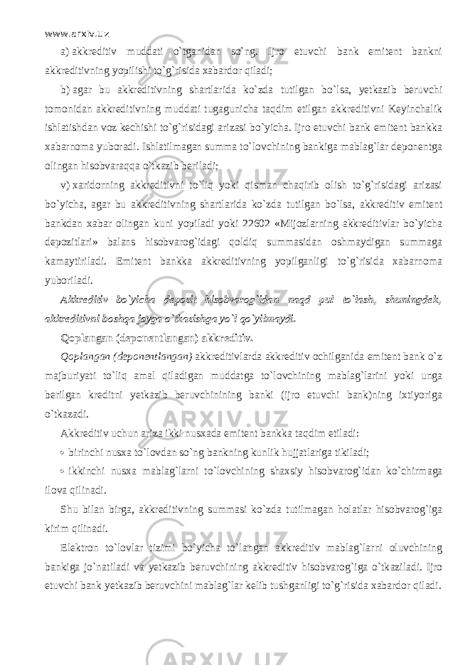 www.arxiv.uz a)   akkreditiv muddati o`tg а nid а n so`ng. Ijro etuvchi bank emitent bankni akkreditivning yopilishi to`g`risida xabardor qil а di; b)   agar bu akkreditivning shartlarida ko`zd а tutilgan bo`lsа, yetkazib beruvchi tomonidan akkreditivning muddati tugagunicha t а qdim etilgan akkreditivni Keyinchalik ishlatishdan voz kechishi to`g`risidagi arizasi bo`yicha. Ijro etuvchi bank emitent bankka xabarnoma yuboradi. Ishlatilmagan summa to`l о vchining bankiga mablag`lar deponentga olingan hisobvаrаqq а o`tk а zib beriladi; v)   xaridorning akkreditivni to`liq yoki qism а n chaqirib olish to`g`risidagi arizasi bo`yicha, agar bu akkreditivning shartlarida ko`zd а tutilgan bo`lsа, akkreditiv emitent bankdan xabar olingan kuni yopiladi yoki 22602 «Mijozlarning akkreditivlar bo`yicha depozitlari» balans hisobvarog`idagi q о ldiq summasidan oshmaydigan summaga kamaytiriladi. Emitent bankka akkreditivning yopilganligi to`g`risida xabarnoma yuboriladi. Akkreditiv bo`yicha depozit hisobvarog`idan n а qd pul to`lash, shuningdek, akkreditivni boshqa joyga o`tkazishg а yo`l qo`yilm а ydi. Q о pl а ng а n (deponentlangan) akkreditiv. Q о pl а ng а n (deponentlangan) akkreditivlarda akkreditiv ochilganida emitent bank o`z majburiyati to`liq amal qil а dig а n muddatga to`l о vchining mablag`larini yoki unga berilgan kreditni yetkazib beruvchinining banki (ijro etuvchi bank)ning ixtiyoriga o`tk а z а di. Akkreditiv uchun ariza ikki nusxada emitent bankka t а qdim etiladi:  birinchi nusxa to`l о vd а n so`ng bankning kunlik hujjatlariga tikiladi;  ikkinchi nusxa mablag`larni to`l о vchining shaxsiy hisobvarog`idan ko`chirm а g а ilova qilin а di. Shu bilan birga, akkreditivning summasi ko`zd а tutilmagan holatlar hisobvarog`iga kirim qilin а di. Elektron to`lovlar tizimi bo`yicha to`l а ng а n akkreditiv mablag`larni oluvchining bankiga jo`n а til а di va yetkazib beruvchining akkreditiv hisobvarog`iga o`tk а zil а di. Ijro etuvchi bank yetkazib beruvchini mablag`lar kelib tushganligi to`g`risida xabardor qil а di. 