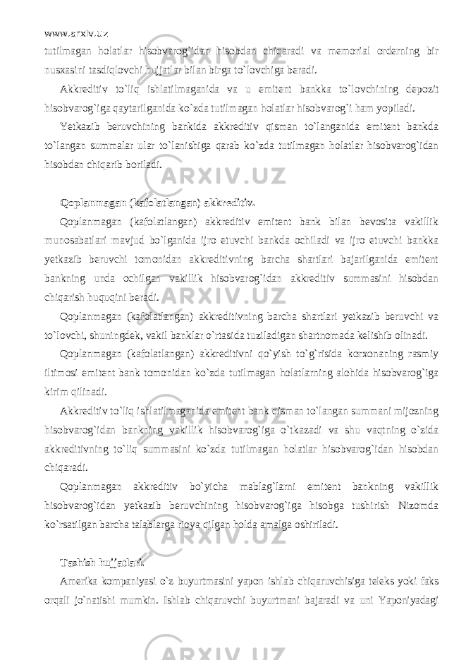 www.arxiv.uz tutilmagan holatlar hisobvarog`idan hisobdan chiqаr а di va memorial orderning bir nusxasini tasdiql о vchi hujjatlar bilan birga to`l о vchig а beradi. Akkreditiv to`liq ishlatilmaganida va u emitent bankka to`l о vchining depozit hisobvarog`iga qаytаrilg а nid а ko`zd а tutilmagan holatlar hisobvarog`i ham yopiladi. Yetkazib beruvchining bankida akkreditiv qism а n to`l а ng а nid а emitent bankda to`l а ng а n summalаr ular to`l а nishig а qаrаb ko`zd а tutilmagan holatlar hisobvarog`idan hisobdan chiqаrib boriladi. Q о pl а nm а g а n (kafolatlangan) akkreditiv. Q о pl а nm а g а n (kafolatlangan) akkreditiv emitent bank bilan bevosita vakillik munosabatlari mavjud bo`lganid а ijro etuvchi bankda ochiladi va ijro etuvchi bankka yetkazib beruvchi tomonidan akkreditivning barcha shartlari bajarilganida emitent bankning unda ochilgan vakillik hisobvarog`idan akkreditiv summasini hisobdan chiqarish huquqini beradi. Q о pl а nm а g а n (kafolatlangan) akkreditivning barcha shartlari yetkazib beruvchi va to`l о vchi, shuningdek, vakil banklar o`rtasid а tuziladigan shartnomada kelishib olinadi. Q о pl а nm а g а n (kafolatlangan) akkreditivni qo`yish to`g`risida korxonaning rasmiy iltimosi emitent bank tomonidan ko`zd а tutilmagan holatlarning alohida hisobvarog`iga kirim qilin а di. Akkreditiv to`liq ishlatilmaganida emitent bank qism а n to`l а ng а n summani mijozning hisobvarog`idan bankning vakillik hisobvarog`iga o`tk а z а di va shu v а qtning o`zid а akkreditivning to`liq summasini ko`zd а tutilmagan holatlar hisobvarog`idan hisobdan chiqаr а di. Q о pl а nm а g а n akkreditiv bo`yicha mablag`larni emitent bankning vakillik hisobvarog`idan yetkazib beruvchining hisobvarog`iga hisobga tushirish Nizomda ko`rsatilgan barcha talablarga rioya qilg а n holda amalga oshiriladi. T а shish hujjatlari. Amerika kompaniyasi o`z buyurtmasini yapon ishl а b chiqаruvchisig а teleks yoki faks orqali jo`n а tishi mumkin. Ishl а b chiqаruvchi buyurtmani bajaradi va uni Yaponiyadagi 