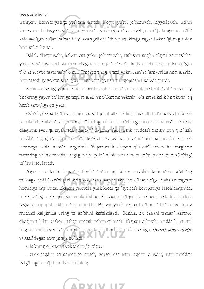 www.arxiv.uz transport kompaniyasiga yetkazib beradi. Keyin yukni jo`n а tuvchi tаyyorl о vchi uchun konosamentni tayyorlaydi. Konosament – yukning soni va ahvoli, u mo`lj а ll а ng а n manzilni а niql а ydig а n hujjat, ba`zan bu yukka eg а lik qilish huquqi kimga tegishli ekanligi to`g`risida ham xabar beradi. Ishl а b chiqаruvchi, ba`zan esa yukni jo`n а tuvchi, tashishni sug`urtalaydi va maslahat yoki ba`zi tovalarni xalqaro chegaralar orqali е tk а zib berish uchun zarur bo`l а dig а n tijorat schyot-fakturasini oladi. Transport sug`urtasi yukni t а shish jarayonida ham atayin, ham tasodifiy yo`q о tishlаr yoki unga zarar yetishlarni qoplashni ko`zd а tutadi. Shundan so`ng yapon kompaniyasi t а shish hujjatlari hamda akkreditivni transmilliy bankning yapon bo`limig а t а qdim etadi va o`tk а zm а vekselni o`z amerikalik hamkorining hisobvarog`iga qo`yadi. Odatda, eksport qiluvchi unga tegishli pulni olish uchun muddatli tratta bo`yicha to`l о v muddatini kutishni xohlamaydi. Shuning uchun u o`zining muddatli trattasini bankka chegirma evaziga topshiradi. Trattani deponentlash bank muddatli trattani uning to`lash muddati tugagunicha ushbu tratta bo`yicha to`l о v uchun o`rnаtilg а n summad а n k а mr о q summaga s о tib olishini anglatadi. Yaponiyalik eksport qiluvchi uchun bu chegirma trattaning to`l о v muddati tugagunicha pulni olish uchun tratta miqdorid а n foiz sifatidagi to`l о v hisoblanadi. Agar amerikalik import qiluvchi trattaning to`l о v muddati kelgunicha o`zining to`l о vg а q о biliyatsizligini а niql а sa, bank yapon eksport qiluvchisig а nisbatan regress huquqiga ega emas. Eksport qiluvchi yirik kreditga l а yoq а tli kompaniya hisoblanganida, u ko`rsatilgan kompaniya hamkorining to`l о vg а q о biliyatsiz bo`lgan hollarida bankka regress huquqini taklif etishi mumkin. Bu vaziyatda eksport qiluvchi trattaning to`l о v muddati kelganida uning to`l а nishini kafolatlaydi. Odatda, bu bankni trattani k а mr о q chegirma bilan diskontlashga undash uchun qilin а di. Eksport qiluvchi muddatli trattani unga o`tkazish yozuvini qo`yish bilan kafolatlaydi, shundan so`ng u akseptlangan savdo vekseli degan nomga ega bo`l а di. Chekning o`tk а zm а vekseldan fаrqlаri : – chek t а qdim etilganida to`l а n а di, veksel esa ham t а qdim etuvchi, ham muddati belgilangan hujjat bo`lishi mumkin; 