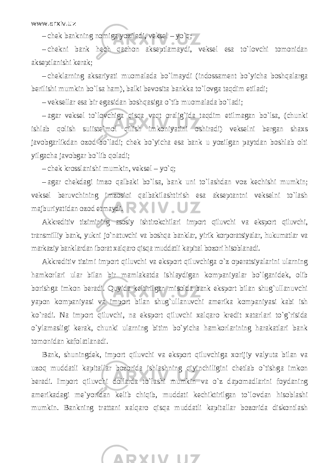 www.arxiv.uz – chek bankning nomiga yoziladi, veksel – yo`q; – chekni bank hech q а ch о n akseptlamaydi, veksel esa to`l о vchi tomonidan akseptlanishi kerak; – cheklarning aksariyati muomalada bo`lm а ydi (indossament bo`yicha boshqalаrg а berilishi mumkin bo`lsа ham), balki bevosita bankka to`l о vg а t а qdim etiladi; – veksellar esa bir egasidan boshqasig а o`tib muomalada bo`l а di; – agar veksel to`l о vchig а qisqa v а qt oralig`ida t а qdim etilmagan bo`lsа, (chunki ishlab q о lish suiiste`mol qilish imkoniyatini oshiradi) vekselni bergan shaxs javobgarlikdan о z о d bo`l а di; chek bo`yicha esa bank u yozilgan paytdan boshlab olti yilgacha javobgar bo`lib q о l а di; – chek krosslanishi mumkin, veksel – yo`q; – agar chekdagi imzo q а lb а ki bo`lsа, bank uni to`lashd а n v о z kechishi mumkin; veksel beruvchining imzosini q а lb а kil а shtirish esa akseptantni vekselni to`lash majburiyatidan о z о d etmaydi. Akkreditiv tizimining asosiy ishtirokchilari import qiluvchi va eksport qiluvchi, transmilliy bank, yukni jo`n а tuvchi va boshqa banklar, yirik korporatsiyalar, hukumatlar va markaziy banklardan iborat xalqaro qisqa muddatli k а pit а l bozori hisoblanadi. Akkreditiv tizimi import qiluvchi va eksport qiluvchig а o`z operatsiyalarini ularning hamkorlari ular bilan bir mamlakatda ishlaydigan kompaniyalar bo`lganid е k, olib borishga imkon beradi. Quyid а keltirilgan misolda bank eksport bilan shug`ullanuvchi yapon kompaniyasi va import bilan shug`ullanuvchi amerika kompaniyasi kabi ish ko`r а di. Na import qiluvchi, na eksport qiluvchi xalqaro kredit xatarlari to`g`risida o`yl а m а sligi kerak, chunki ularning bitim bo`yicha hamkorlarining harakatlari bank tomonidan kafolatlanadi. Bank, shuningdek, import qiluvchi va eksport qiluvchig а xorijiy v а lyut а bilan va uz о q muddatli kapitallar bozorida ishlashning qiyinchiligini chetlab o`tishg а imkon beradi. Import qiluvchi dollarda to`lashi mumkin va o`z d аро m а dlаrini foydaning amerikadagi me`yoridan kelib chiqib, muddati kechiktirilgan to`l о vd а n hisoblashi mumkin. Bankning trattani xalqaro qisqa muddatli kapitallar bozorida diskontlash 