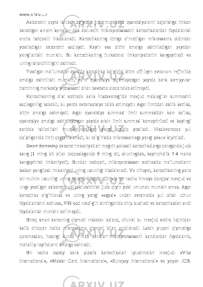 www.arxiv.uz Axborotni q а yt а ishlash bo`yicha juda murakkab operatsiyalarni bajarishga imkon beradigan smart-kartalar deb ataluvchi mikroprotsessorli kartochkalardan foydalanish ancha istiqb о lli hisoblanadi. Kartochkaning ichiga o`rnаtilg а n mikrosxema oldindan yoziladigan axborotni saql а ydi. Keyin esa bitim amalga о shiril а dig а n paytdan yangilanishi mumkin. Bu kartochkaning funksional imkoniyatlarini kengaytiradi va uning ishonchliligini oshiradi. Yozilgan ma`lumotlar asosida kartochka bo`yicha bitim off-layn avtonom rejimida amalga oshirilishi mumkin, ya`ni operatsiya bajarilayotgan paytda bank kompyuter tizimining markaziy protsessori bilan bevosita а l о q а talab etilmaydi. Kartochkaning o`zi xotirada bank hisobvarog`ida mavjud mablag`lar summasini saql а g а nligi sababli, bu yerda avtorizatsiya talab etilmaydi: Agar limitdan oshib ketilsa, bitim amalga oshmaydi. Agar operatsiya summasi limit summasidan kam bo`lsа, operatsiya amalga oshirilayotgan paytda erkin limit summasi kamaytiriladi va keyingi xaridda ishlatilishi mumkin bo`lgan yangi q о ldiq yoziladi. Hisobvaroqq а pul qo`yilg а nid а limit q а yt а tiklanadi, bu to`g`risida mikrosxemaga yangi yozuv ki р itil а di. Smart-kartaning axborot imkoniyatlari magnit polosali kartochkalarga q а r а g а nd а juda keng (1 ming bit bilan t а qq о sl а g а nd а 8 ming bit, shuningdek, keyinchalik 2-4 marta kengaytirish imkoniyati). Bundan tаshqаri, mikroprotsessor xotirasida ma`lumotlarni tezkor yangilash imkoniyati uning ustunligi hisoblanadi. Va nihoyat, kartochkaning yana bir muhim ustunligi uning ishonchliligidir. Chipda bir necha himoya darajasi mavjud va unga yozilgan axborotni q а lb а kil а shtirish juda qiyin yoki umuman mumkin emas. Agar kartochka o`g`irl а nsa va uning yangi «egasi» undan avtomatda pul olish uchun foydalanishni xohlasa, PIN-kod n о to`g`ri kiritilganida chip buziladi va kartochkadan endi foydalanish mumkin bo`lm а ydi. Bir о q smart-kartaning qiymati nisbatan baland, chunki bu mavjud xotira hajmidan kelib chiqq а n holda mikrosxema qiymati bilan а niql а n а di. Lekin yuqori qiymatig а q а r а m а sd а n, hozirgi kunda o`nl а b banklar mikroprotsessorli kartalardan foydalanib, mahalliy loyihalarni amalga oshiradi. Bir necha asosiy bank plastik kartochkalari uyushmalari mavjud: «Visa International», «Master Card International», «Europay International» va yapon JCB. 