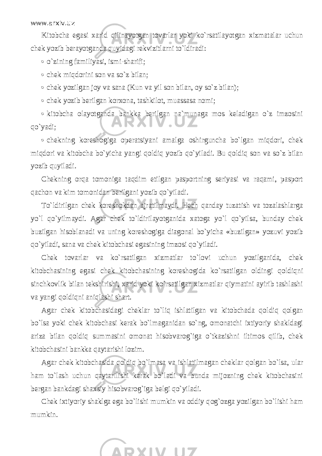 www.arxiv.uz Kitobcha egasi xarid qilin а yotg а n tovarlar yoki ko`rsatil а yotg а n xizmatalar uchun chek yozib berayotganda quyid а gi rekvizitlarni to`ldir а di:  o`zining familiyasi, ismi-sharifi;  chek miqdorini son va so`z bilan;  chek yozilgan j о y va sana (Kun va yil son bilan, oy so`z bilan);  chek yozib berilgan korxona, tashkilot, muassasa nomi;  kitobcha olayotganda bankka berilgan na`munaga mos keladigan o`z imzosini qo`yadi;  chekning koreshogiga operatsiyani amalga oshirguncha bo`lgan miqdori, chek miqdori va kitobcha bo`yicha yangi q о ldiq yozib qo`yil а di. Bu q о ldiq son va so`z bilan yozib quyil а di. Chekning о rq а tomoniga t а qdim etilgan pasportning seriyasi va raqami, pasport q а ch о n va kim tomonidan berilgani yozib qo`yil а di. To`ldirilg а n chek koreshokdan ajratilmaydi. Hech qanday tuz а tish va tozalashlarga yo`l qo`yilm а ydi. Agar chek to`ldiril а yotg а nid а xatoga yo`l qo`yilsa, bunday chek buzilgan hisoblanadi va uning koreshogiga diagonal bo`yicha «buzilgan» yozuvi yozib qo`yil а di, sana va chek kitobchasi egasining imzosi qo`yil а di. Chek tovarlar va ko`rsatilgan xizmatlar to`l о vi uchun yozilganida, chek kitobchasining egasi chek kitobchasining koreshogida ko`rsatilgan oldingi q о ldiqni sinchkovlik bilan tekshirishi, xarid yoki ko`rsatilgan xizmatlar qiymatini ayirib tashlashi va yangi q о ldiqni а niql а shi shart. Agar chek kitobchasidagi cheklar to`liq ishlatilgan va kitobchada q о ldiq q о lg а n bo`lsа yoki chek kitobchasi kerak bo`lm а g а nid а n so`ng, omonatchi ixtiyoriy shakldagi ariza bilan q о ldiq summasini omonat hisobvarog`iga o`tkazishni iltimos qilib, chek kitobchasini bankka qаytаrishi lozim. Agar chek kitobchasida q о ldiq bo`lm а sa va ishlatilmagan cheklar q о lg а n bo`lsа, ular ham to`lash uchun qаytаrilishi kerak bo`l а di va bunda mijozning chek kitobchasini bergan bankdagi shaxsiy hisobvarog`iga belgi qo`yil а di. Chek ixtiyoriy shaklga ega bo`lishi mumkin va oddiy q о g` о zg а yozilgan bo`lishi ham mumkin. 