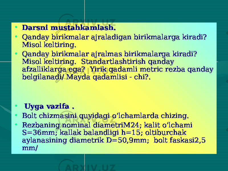  • Darsni mustahkamlash.Darsni mustahkamlash. • Qanday birikmalar ajraladigan birikmalarga kiradi? Qanday birikmalar ajraladigan birikmalarga kiradi? Misol keltiring. Misol keltiring. • Qanday birikmalar ajralmas birikmalarga kiradi? Qanday birikmalar ajralmas birikmalarga kiradi? Misol keltiring. Standartlashtirish qanday Misol keltiring. Standartlashtirish qanday afzalliklarga ega? Yirik qadamli metric rezba qanday afzalliklarga ega? Yirik qadamli metric rezba qanday belgilanadi/ Mayda qadamlisi - chi?.belgilanadi/ Mayda qadamlisi - chi?. • Uyga vazifa .Uyga vazifa . • Bolt chizmasini quyidagi o’lchamlarda chizing.Bolt chizmasini quyidagi o’lchamlarda chizing. • Rezbaning nominal diametriM24; kalit o’lchami Rezbaning nominal diametriM24; kalit o’lchami S=36mm; kallak balandligi h=15; oltiburchak S=36mm; kallak balandligi h=15; oltiburchak aylanasining diametrik D=50,9mm; bolt faskasi2,5 aylanasining diametrik D=50,9mm; bolt faskasi2,5 mm/mm/ 