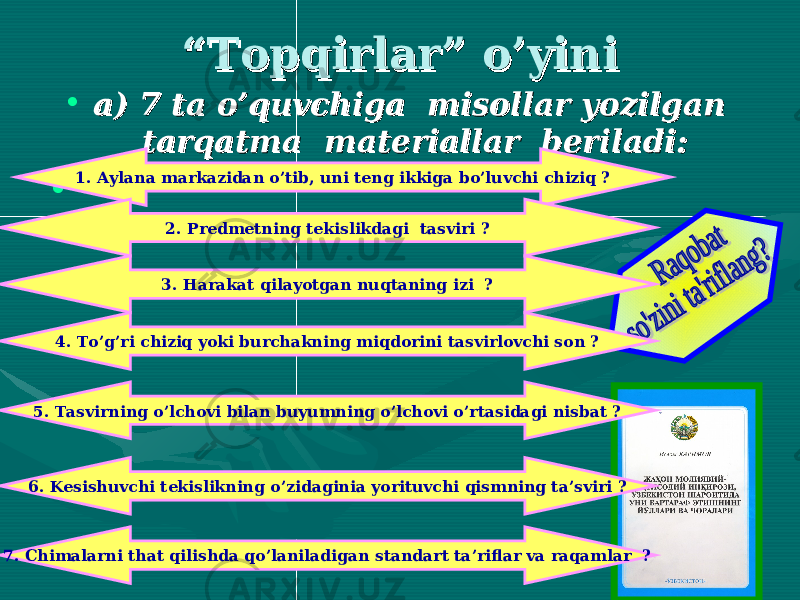  ““ Topqirlar” o’yiniTopqirlar” o’yini • a) 7 ta o’quvchiga misollar yozilgan a) 7 ta o’quvchiga misollar yozilgan tarqatma materiallar beriladi:tarqatma materiallar beriladi: • 1. Aylana markazidan o’tib, uni teng ikkiga bo’luvchi chiziq ? 2. Predmetning tekislikdagi tasviri ? 3. Harakat qilayotgan nuqtaning izi ? 4. To’g’ri chiziq yoki burchakning miqdorini tasvirlovchi son ? 5. Tasvirning o’lchovi bilan buyumning o’lchovi o’rtasidagi nisbat ? 6. Kesishuvchi tekislikning o’zidaginia yorituvchi qismning ta’sviri ? 7. Chimalarni that qilishda qo’laniladigan standart ta’riflar va raqamlar ? 