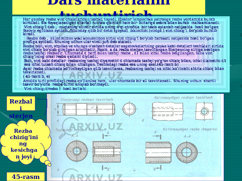  Dars materialini tushuntirish ..• Har qanday rezba vint chiziqlaridan tashkil topadi. Elektor lampochka patronga rezba yordamida burab Har qanday rezba vint chiziqlaridan tashkil topadi. Elektor lampochka patronga rezba yordamida burab kiritiladi. Siz foyaqlanadigan sharikli ruchka qismlari ham bir- birlariga zebra bilan burab mahkamlanadi.kiritiladi. Siz foyaqlanadigan sharikli ruchka qismlari ham bir- birlariga zebra bilan burab mahkamlanadi. • Vint chizig’I deb , nuqtaning silindr sirtida uning o’qi qtrofida bir tekis aylanish natijasida hosil bo’lgan Vint chizig’I deb , nuqtaning silindr sirtida uning o’qi qtrofida bir tekis aylanish natijasida hosil bo’lgan fazoviy egrilikka aytiladi./Shunday qilib bir detal (gayka) ikkinchisi (vintga ) vint chizig’i bo’ylab buralib fazoviy egrilikka aytiladi./Shunday qilib bir detal (gayka) ikkinchisi (vintga ) vint chizig’i bo’ylab buralib kiradi. kiradi. • Rezba deb , silindrsimon yoki konussimon sirtni vint chizig’I bo’ylab harakati natijasida hosil bo’lgan Rezba deb , silindrsimon yoki konussimon sirtni vint chizig’I bo’ylab harakati natijasida hosil bo’lgan profilga aytiladi. Shuning uchun ular vintli juft deb ataladi.profilga aytiladi. Shuning uchun ular vintli juft deb ataladi. • Rezba bolt, vint, shpilka va shunga o’xshash detallar zagatovkalarining gayka kabi detallari teshiklari sirtida Rezba bolt, vint, shpilka va shunga o’xshash detallar zagatovkalarining gayka kabi detallari teshiklari sirtida vint chiziq bo’ylab qirqilgan ariqchadir. Rasm a da rezba sterjen tasvirlangan Sterjenning sirtiga kesilgan vint chiziq bo’ylab qirqilgan ariqchadir. Rasm a da rezba sterjen tasvirlangan Sterjenning sirtiga kesilgan rezba tashqi rezbadir. Chizmada d harfi bilan tashqi rezba , d1 bilan ichki rezba belgilangan. Ikita vint rezba tashqi rezbadir. Chizmada d harfi bilan tashqi rezba , d1 bilan ichki rezba belgilangan. Ikita vint chizig’ining orasi rezba qadami diyiladi..chizig’ining orasi rezba qadami diyiladi.. • Bolt, vint kabi detallar rezbaning tashqi diyametiri d chizmada tashqi yo’g’on chiziq bilan, ichki diametric d1 Bolt, vint kabi detallar rezbaning tashqi diyametiri d chizmada tashqi yo’g’on chiziq bilan, ichki diametric d1 esa ichki tutash chiziq bilan chizilgan. Teshikdagi rezba esa uning aksi.(45-rasm b) esa ichki tutash chiziq bilan chizilgan. Teshikdagi rezba esa uning aksi.(45-rasm b) • Agar rezba chizmada ko’rinmaydigan qilib tasvirlansa, rezbaning tashqi va ichki ko’rinishi shtrix chiziq bilan Agar rezba chizmada ko’rinmaydigan qilib tasvirlansa, rezbaning tashqi va ichki ko’rinishi shtrix chiziq bilan tasvirlanadi.tasvirlanadi. • ( 45-rasm b, e)( 45-rasm b, e) • Amalda turli profildagi rezba qo’llanilsa ham, ular chizmada bir xil tasvirlanadi.. Shuning uchun shartli Amalda turli profildagi rezba qo’llanilsa ham, ular chizmada bir xil tasvirlanadi.. Shuning uchun shartli tasvir bo’yicha rezba turini aniqlab bo’lmaydi.tasvir bo’yicha rezba turini aniqlab bo’lmaydi. • Vint chizig;i(rezba ) hosil bo’lishiVint chizig;i(rezba ) hosil bo’lishi Rezbal i sterjen Rezba chizig’ini ng kesichga n joyi 45-rasm 