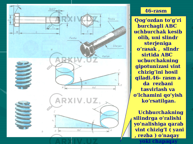  46-rasm Qog’ozdan to’g’ri burchagli ABC uchburchak kesib olib, uni slindr sterjeniga o’rasak , slindr sirtida ABC ucburchakning gipotunizasi vint chizig’ini hosil qiladi.46- rasm a da rezbani tasvirlash va o’lchamini qo’yish ko’rsatilgan. Uchburchakning silindrga o’ralishi yo’nalishiga qarab vint chizig’I ( yani , rezba ) o’naqay yoki chapaqay bo’ladi. Turi va uning asosiy o’lchamlari shartli belgilar bilan aniqlanadi. 