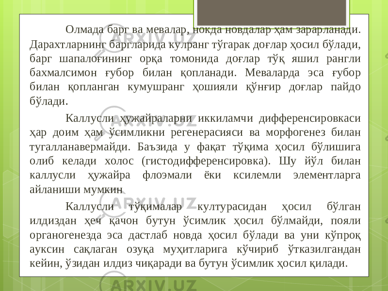 Олмада барг ва мевалар, нокда новдалар ҳам зарарланади. Дарахтларнинг баргларида кулранг тўгарак доғлар ҳосил бўлади, барг шапалоғининг орқа томонида доғлар тўқ яшил рангли бахмалсимон ғубор билан қопланади. Меваларда эса ғубор билан қопланган кумушранг ҳошияли қўнғир доғлар пайдо бўлади . Каллусли ҳужайраларни иккиламчи дифференсировкаси ҳар доим ҳам ўсимликни регенерасияси ва морфогенез билан тугалланавермайди. Баъзида у фақат тўқима ҳосил бўлишига олиб келади холос (гистодифференсировка). Шу йўл билан каллусли ҳужайра флоэмали ёки ксилемли элементларга айланиши мумкин Каллусли тўқималар културасидан ҳосил бўлган илдиздан ҳеч қачон бутун ўсимлик ҳосил бўлмайди, пояли органогенезда эса дастлаб новда ҳосил бўлади ва уни кўпроқ ауксин сақлаган озуқа муҳитларига кўчириб ўтказилгандан кейин, ўзидан илдиз чиқаради ва бутун ўсимлик ҳосил қилади. 