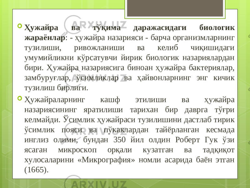  Ҳужайра ва тўқима даражасидаги биологик жараёнлар : - ҳужайра назарияси - барча организмларнинг тузилиши, ривожланиши ва келиб чиқишидаги умумийликни кўрсатувчи йирик биологик назариялардан бири. Ҳужайра назариясига биноан ҳужайра бактериялар, замбуруғлар, ўсимликлар ва ҳайвонларнинг энг кичик тузилиш бирлиги.  Ҳужайраларнинг кашф этилиши ва ҳужайра назариясининг яратилиши тарихан бир даврга тўғри келмайди. Ўсимлик ҳужайраси тузилишини дастлаб тирик ўсимлик пояси ва пўкаклардан тайёрланган кесмада инглиз олими, бундан 350 йил олдин Роберт Гук ўзи ясаган микроскоп орқали кузатган ва тадқиқот хулосаларини «Микрография» номли асарида баён этган (1665). 