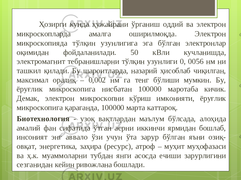  Ҳозирги кунда ҳужайрани ўрганиш оддий ва электрон микроскопларда амалга оширилмоқда. Электрон микроскопияда тўлқин узунлигига эга бўлган электронлар оқимидан фойдаланилади. 50 кВли кучланишда, электромагнит тебранишларни тўлқин узунлиги 0, 0056 нм ни ташкил қилади. Бу шароитларда, назарий ҳисоблаб чиқилган, максимал оралиқ – 0,002 нм га тенг бўлиши мумкин. Бу, ёруғлик микроскопига нисбатан 100000 маротаба кичик. Демак, электрон микроскопни кўриш имконияти, ёруғлик микроскопига қараганда, 100000 марта каттароқ. Биотехнология - узоқ вақтлар дан маълум бўлсада, алоҳида амалий фан сифатида ўтган асрни иккинчи ярмидан бошлаб, инсоният энг аввало ўзи учун ўта зарур бўлган яъни озиқ- овқат, энергетика, заҳира (ресурс), атроф – муҳит муҳофазаси ва ҳ.к. муаммоларни тубдан янги асосда ечиши зарурлигини сезганидан кейин ривожлана бошлади. 