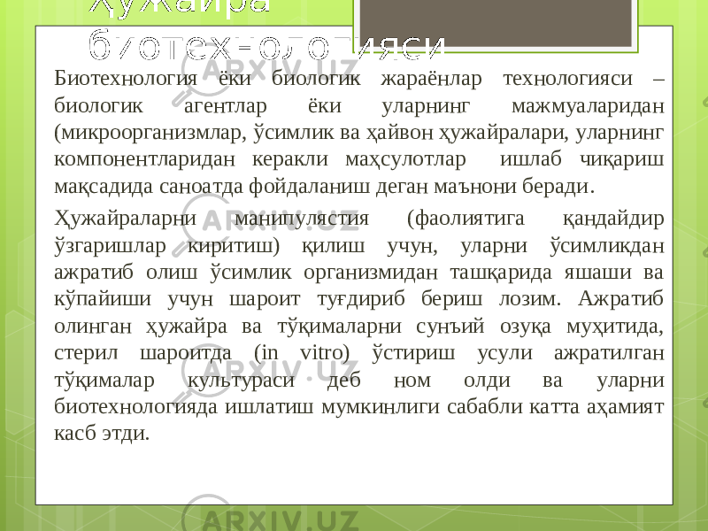 Ҳужайра биотехнологияси Биотехнология ёки биологик жараёнлар технологияси – биологик агентлар ёки уларнинг мажмуаларидан (микроорганизмлар, ўсимлик ва ҳайвон ҳужайралари, уларнинг компонентларидан керакли маҳсулотлар ишлаб чиқариш мақсадида саноатда фойдаланиш деган маънони беради . Ҳужайраларни манипулястия (фаолиятига қандайдир ўзгаришлар киритиш) қилиш учун, уларни ўсимликдан ажратиб олиш ўсимлик организмидан ташқарида яшаши ва кўпайиши учун шароит туғдириб бериш лозим. Ажратиб олинган ҳужайра ва тўқималарни сунъий озуқа муҳитида, стерил шароитда ( in vitro ) ўстириш усули ажратилган тўқималар культураси деб ном олди ва уларни биотехнологияда ишлатиш мумкинлиги сабабли катта аҳамият касб этди. 