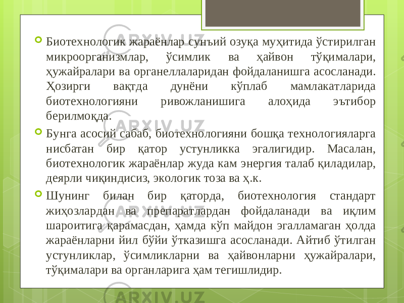  Биотехнологик жараёнлар сунъий озуқа муҳитида ўстирилган микроорганизмлар, ўсимлик ва ҳайвон тўқималари, ҳужайралари ва органеллаларидан фойдаланишга асосланади. Ҳозирги вақтда дунёни кўплаб мамлакатларида биотехнологияни ривожланишига алоҳида эътибор берилмоқда.  Бунга асосий сабаб, биотехнологияни бошқа технологияларга нисбатан бир қатор устунликка эгалигидир. Масалан, биотехнологик жараёнлар жуда кам энергия талаб қиладилар, деярли чиқиндисиз, экологик тоза ва ҳ.к.  Шунинг билан бир қаторда, биотехнология стандарт жиҳозлардан ва препаратлардан фойдаланади ва иқлим шароитига қарамасдан, ҳамда кўп майдон эгалламаган ҳолда жараёнларни йил бўйи ўтказишга асосланади. Айтиб ўтилган устунликлар, ўсимликларни ва ҳайвонларни ҳужайралари, тўқималари ва органларига ҳам тегишлидир. 