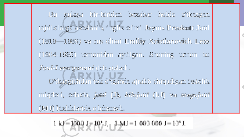 Bu xulosa bir-biridan bexabar holda o&#39;tkazgan tajribalarga asoslanib, ingliz olimi Jeyms Preskott Joul (1818—1889) va rus olimi Emiliy Xristianovich Lens (1804-1865) tomonidan aytilgan. Shuning uchun bu Joul-Lens qonuni deb ataladi. O&#39;tkazgichdan tok o&#39;tganda ajralib chiqadigan issiqlik miqdori, odatda, joul (J), kilojoul (kJ) va megajoul (MJ) bixliklarida o&#39;lchanadi. 