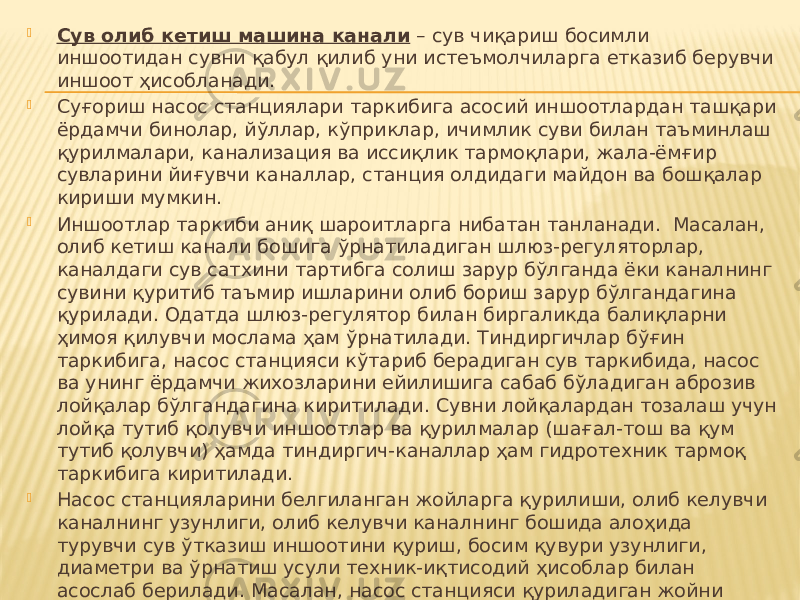  Сув олиб кетиш машина канали – сув чиқариш босимли иншоотидан сувни қабул қилиб уни истеъмолчиларга етказиб берувчи иншоот ҳисобланади.  Суғориш насос станциялари таркибига асосий иншоотлардан ташқари ёрдамчи бинолар, йўллар, кўприклар, ичимлик суви билан таъминлаш қурилмалари, канализация ва иссиқлик тармоқлари, жала-ёмғир сувларини йиғувчи каналлар, станция олдидаги майдон ва бошқалар кириши мумкин.  Иншоотлар таркиби аниқ шароитларга нибатан танланади. Масалан, олиб кетиш канали бошига ўрнатиладиган шлюз-регуляторлар, каналдаги сув сатхини тартибга солиш зарур бўлганда ёки каналнинг сувини қуритиб таъмир ишларини олиб бориш зарур бўлгандагина қурилади. Одатда шлюз-регулятор билан биргаликда балиқларни ҳимоя қилувчи мослама ҳам ўрнатилади. Тиндиргичлар бўғин таркибига, насос станцияси кўтариб берадиган сув таркибида, насос ва унинг ёрдамчи жихозларини ейилишига сабаб бўладиган аброзив лойқалар бўлгандагина киритилади. Сувни лойқалардан тозалаш учун лойқа тутиб қолувчи иншоотлар ва қурилмалар (шағал-тош ва қум тутиб қолувчи) ҳамда тиндиргич-каналлар ҳам гидротехник тармоқ таркибига киритилади.  Насос станцияларини белгиланган жойларга қурилиши, олиб келувчи каналнинг узунлиги, олиб келувчи каналнинг бошида алоҳида турувчи сув ўтказиш иншоотини қуриш, босим қувури узунлиги, диаметри ва ўрнатиш усули техник-иқтисодий ҳисоблар билан асослаб берилади. Масалан, насос станцияси қуриладиган жойни танлаш учун насос станцияси бар неча вариантда жойлаштирилади ва кетадиган ҳаражатлар ҳисобланади. Қайси вариантда ҳаражатлар кам бўлса, шу вариант қурилиш учун қабул қилинади.  Танланган гидротехник тармоқнинг асосий вазифаси - сув истеъмол қилиш графигига мос равишда сувни манбадан олиб уни истеъмолчига етказиб беришдан иборатдир. 