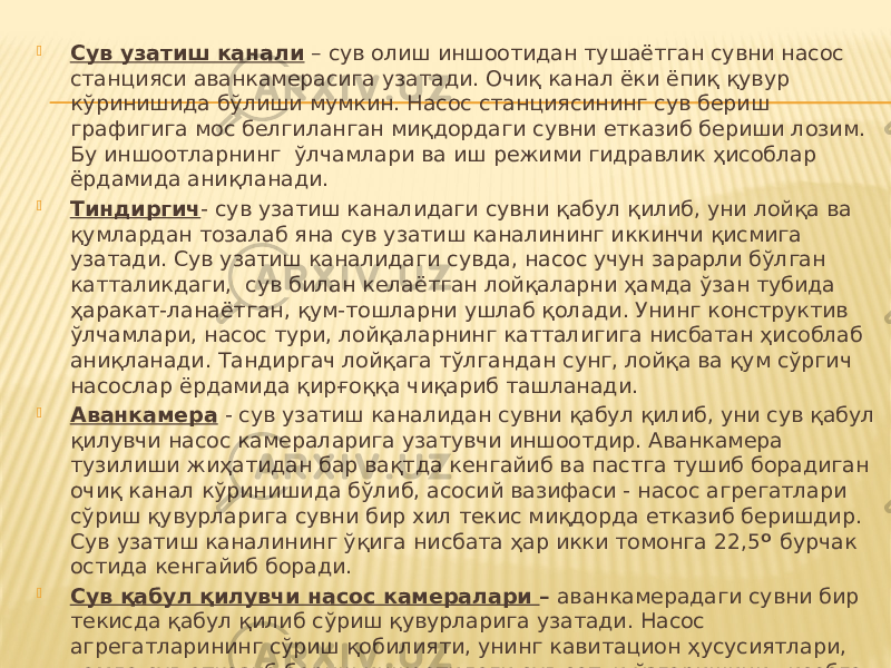  Сув узатиш канали – сув олиш иншоотидан тушаётган сувни насос станцияси аванкамерасига узатади. Очиқ канал ёки ёпиқ қувур кўринишида бўлиши мумкин. Насос станциясининг сув бериш графигига мос белгиланган миқдордаги сувни етказиб бериши лозим. Бу иншоотларнинг ўлчамлари ва иш режими гидравлик ҳисоблар ёрдамида аниқланади.  Тиндиргич - сув узатиш каналидаги сувни қабул қилиб, уни лойқа ва қумлардан тозалаб яна сув узатиш каналининг иккинчи қисмига узатади. Сув узатиш каналидаги сувда, насос учун зарарли бўлган катталикдаги, сув билан келаётган лойқаларни ҳамда ўзан тубида ҳаракат-ланаётган, қум-тошларни ушлаб қолади. Унинг конструктив ўлчамлари, насос тури, лойқаларнинг катталигига нисбатан ҳисоблаб аниқланади. Тандиргач лойқага тўлгандан сунг, лойқа ва қум сўргич насослар ёрдамида қирғоққа чиқариб ташланади.  Аванкамера - сув узатиш каналидан сувни қабул қилиб, уни сув қабул қилувчи насос камераларига узатувчи иншоотдир. Аванкамера тузилиши жиҳатидан бар вақтда кенгайиб ва пастга тушиб борадиган очиқ канал кўринишида бўлиб, асосий вазифаси - насос агрегатлари сўриш қувурларига сувни бир хил текис миқдорда етказиб беришдир. Сув узатиш каналининг ўқига нисбата ҳар икки томонга 22,5 О бурчак остида кенгайиб боради.  Сув қабул қилувчи насос камералари – аванкамерадаги сувни бир текисда қабул қилиб сўриш қувурларига узатади. Насос агрегатларининг сўриш қобилияти, унинг кавитацион ҳусусиятлари, ҳамда сув етказиб бериш иншоотидаги сув сатҳи ўзгаришини ҳисобга олиб лойҳа қилинади. Иншоот ўлчамлари, сўриш жараёнинг нормал ҳолатда ўтишини таъминлаши зарур. 