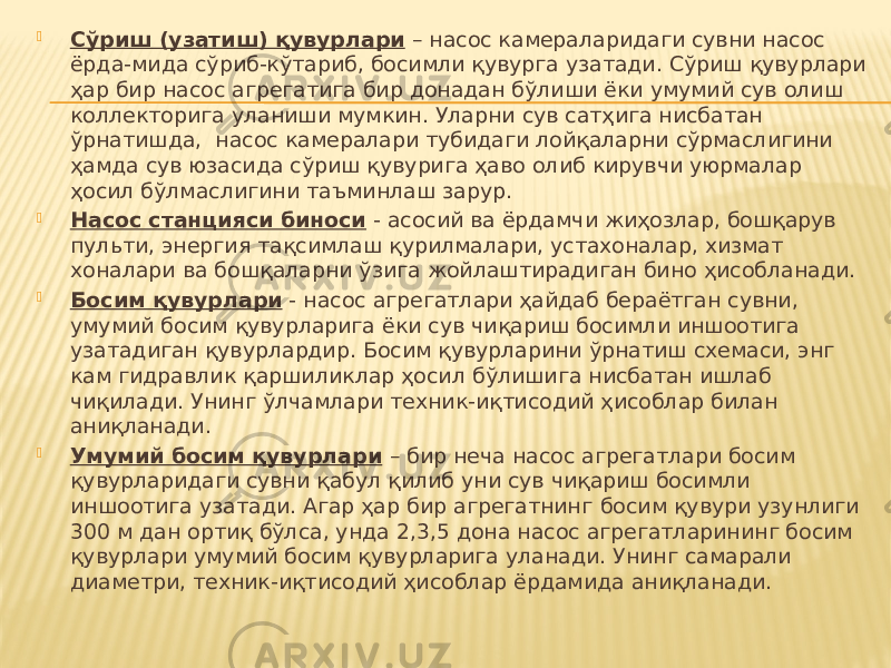  Сўриш (узатиш) қувурлари – насос камераларидаги сувни насос ёрда-мида сўриб-кўтариб, босимли қувурга узатади. Сўриш қувурлари ҳар бир насос агрегатига бир донадан бўлиши ёки умумий сув олиш коллекторига уланиши мумкин. Уларни сув сатҳига нисбатан ўрнатишда, насос камералари тубидаги лойқаларни сўрмаслигини ҳамда сув юзасида сўриш қувурига ҳаво олиб кирувчи уюрмалар ҳосил бўлмаслигини таъминлаш зарур.  Насос станцияси биноси - асосий ва ёрдамчи жиҳозлар, бошқарув пульти, энергия тақсимлаш қурилмалари, устахоналар, хизмат хоналари ва бошқаларни ўзига жойлаштирадиган бино ҳисобланади.  Босим қувурлари - насос агрегатлари ҳайдаб бераётган сувни, умумий босим қувурларига ёки сув чиқариш босимли иншоотига узатадиган қувурлардир. Босим қувурларини ўрнатиш схемаси, энг кам гидравлик қаршиликлар ҳосил бўлишига нисбатан ишлаб чиқилади. Унинг ўлчамлари техник-иқтисодий ҳисоблар билан аниқланади.  Умумий босим қувурлари – бир неча насос агрегатлари босим қувурларидаги сувни қабул қилиб уни сув чиқариш босимли иншоотига узатади. Агар ҳар бир агрегатнинг босим қувури узунлиги 300 м дан ортиқ бўлса, унда 2,3,5 дона насос агрегатларининг босим қувурлари умумий босим қувурларига уланади. Унинг самарали диаметри, техник-иқтисодий ҳисоблар ёрдамида аниқланади. 