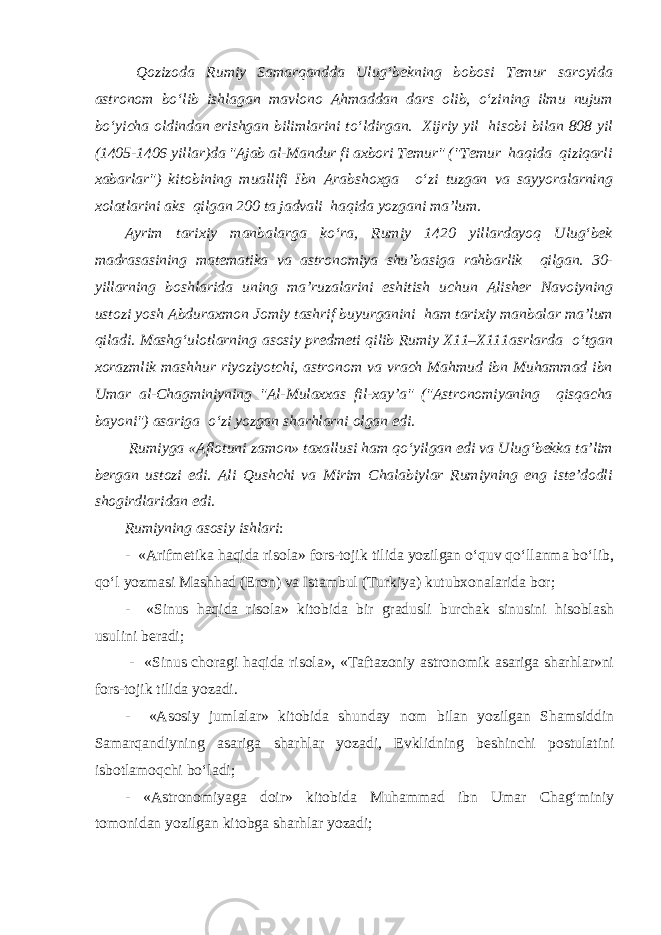  Qozizoda Rumiy Samarqandda Ulug‘bekning bobosi Temur saroyida astronom bo‘lib ishlagan mavlono Ahmaddan dars olib, o‘zining ilmu nujum bo‘yicha oldindan erishgan bilimlarini to‘ldirgan. Xijriy yil hisobi bilan 808 yil (1405-1406 yillar)da &#34;Ajab al-Mandur fi axbori Temur&#34; (&#34;Temur haqida qiziqarli xabarlar&#34;) kitobining muallifi Ibn Arabshoxga o‘zi tuzgan va sayyoralarning xolatlarini aks qilgan 200 ta jadvali haqida yozgani ma’lum. Ayrim tarixiy manbalarga ko‘ra, Rumiy 1420 yillardayoq Ulug‘bek madrasasining matematika va astronomiya shu’basiga rahbarlik qilgan. 30- yillarning boshlarida uning ma’ruzalarini eshitish uchun Alisher Navoiyning ustozi yosh Abduraxmon Jomiy tashrif buyurganini ham tarixiy manbalar ma’lum qiladi. Mashg‘ulotlarning asosiy predmeti qilib Rumiy X11–X111asrlarda o‘tgan xorazmlik mashhur riyoziyotchi, astronom va vrach Mahmud ibn Muhammad ibn Umar al-Chagminiyning &#34;Al-Mulaxxas fil-xay’a&#34; (&#34;Astronomiyaning qisqacha bayoni&#34;) asariga o‘zi yozgan sharhlarni olgan edi. Rumiyga «Aflotuni zamon» taxallusi ham qo‘yilgan edi va Ulug‘bekka ta’lim bergan ustozi edi. Ali Qushchi va Mirim Chalabiylar Rumiyning eng iste’dodli shogirdlaridan edi. Rumiyning asosiy ishlari : - «Arifmetika haqida risola» fors-tojik tilida yozilgan o‘quv qo‘llanma bo‘lib, qo‘l yozmasi Mashhad (Eron) va Istambul (Turkiya) kutubxonalarida bor; - «Sinus haqida risola» kitobida bir gradusli burchak sinusini hisoblash usulini beradi; - «Sinus choragi haqida risola», «Taftazoniy astronomik asariga sharhlar»ni fors-tojik tilida yozadi. - «Asosiy jumlalar» kitobida shunday nom bilan yozilgan Shamsiddin Samarqandiyning asariga sharhlar yozadi, Evklidning beshinchi postulatini isbotlamoqchi bo‘ladi; - «Astronomiyaga doir» kitobida Muhammad ibn Umar Chag‘miniy tomonidan yozilgan kitobga sharhlar yozadi; 