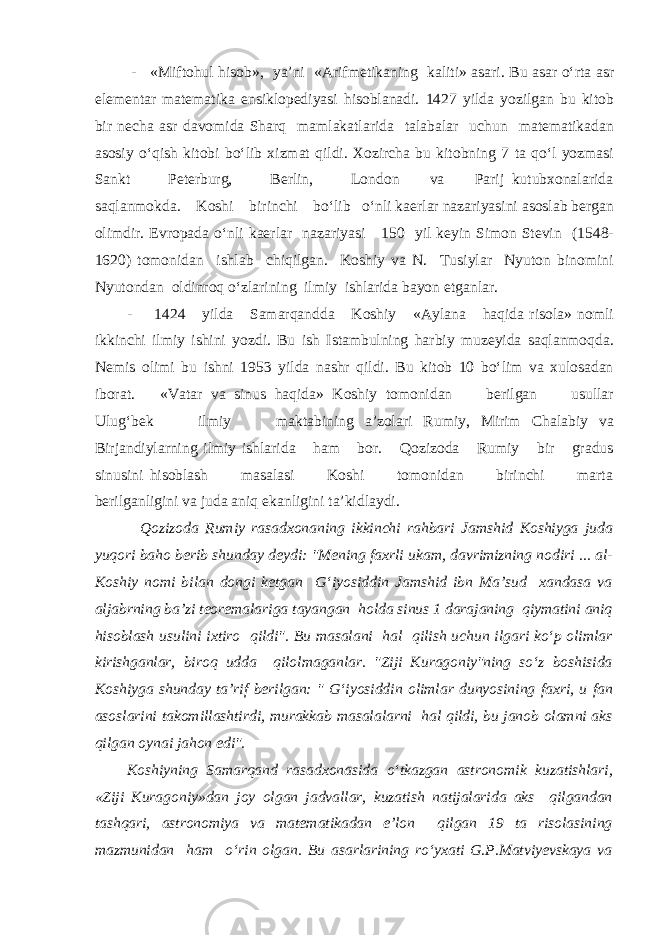  - «Miftohul hisob», ya’ni «Arifmetikaning kaliti» asari. Bu asar o‘rta asr elementar matematika ensiklopediyasi hisoblanadi. 1427 yilda yozilgan bu kitob bir necha asr davomida Sharq mamlakatlarida talabalar uchun matematikadan asosiy o‘qish kitobi bo‘lib xizmat qildi. Xozircha bu kitobning 7 ta qo‘l yozmasi Sankt Peterburg, Berlin, London va Parij kutubxonalarida saqlanmokda. Koshi birinchi bo‘lib o‘nli kaerlar nazariyasini asoslab bergan olimdir. Evropada o‘nli kaerlar nazariyasi 150 yil keyin Simon Stevin (1548- 1620) tomonidan ishlab chiqilgan. Koshiy va N. Tusiylar Nyuton binomini Nyutondan oldinroq o‘zlarining ilmiy ishlarida bayon etganlar. - 1424 yilda Samarqandda Koshiy «Aylana haqida risola» nomli ikkinchi ilmiy ishini yozdi. Bu ish Istambulning harbiy muzeyida saqlanmoqda. Nemis olimi bu ishni 1953 yilda nashr qildi. Bu kitob 10 bo‘lim va xulosadan iborat. «Vatar va sinus haqida» Koshiy tomonidan berilgan usullar Ulug‘bek ilmiy maktabining a’zolari Rumiy, Mirim Chalabiy va Birjandiylarning ilmiy ishlarida ham bor. Qozizoda Rumiy bir gradus sinusini hisoblash masalasi Koshi tomonidan birinchi marta berilganligini va juda aniq ekanligini ta’kidlaydi. Qozizoda Rumiy rasadxonaning ikkinchi rahbari Jamshid Koshiyga juda yuqori baho berib shunday deydi: &#34;Mening faxrli ukam, davrimizning nodiri ... al- Koshiy nomi bilan dongi ketgan G‘iyosiddin Jamshid ibn Ma’sud xandasa va aljabrning ba’zi teoremalariga tayangan holda sinus 1 darajaning qiymatini aniq hisoblash usulini ixtiro qildi&#34;. Bu masalani hal qilish uchun ilgari ko‘p olimlar kirishganlar, biroq udda qilolmaganlar. &#34;Ziji Kuragoniy&#34;ning so‘z boshisida Koshiyga shunday ta’rif berilgan: &#34; G‘iyosiddin olimlar dunyosining faxri, u fan asoslarini takomillashtirdi, murakkab masalalarni hal qildi, bu janob olamni aks qilgan oynai jahon edi&#34;. Koshiyning Samarqand rasadxonasida o‘tkazgan astronomik kuzatishlari, «Ziji Kuragoniy»dan joy olgan jadvallar, kuzatish natijalarida aks qilgandan tashqari, astronomiya va matematikadan e’lon qilgan 19 ta risolasining mazmunidan ham o‘rin olgan. Bu asarlarining ro‘yxati G.P.Matviyevskaya va 