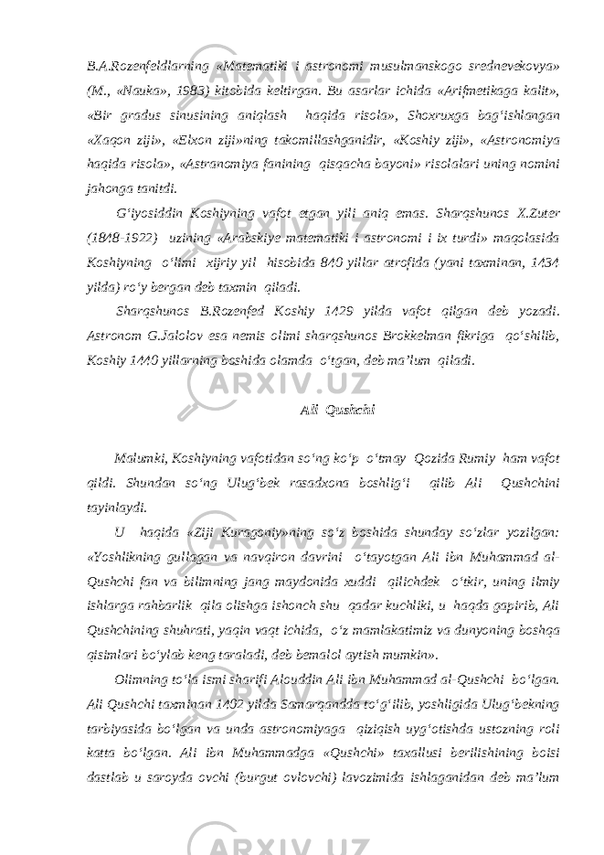 B.A.Rozenfeldlarning «Matematiki i astronomi musulmanskogo srednevekovya» (M., «Nauka», 1983) kitobida keltirgan. Bu asarlar ichida «Arifmetikaga kalit», «Bir gradus sinusining aniqlash haqida risola», Shoxruxga bag‘ishlangan «Xaqon ziji», «Elxon ziji»ning takomillashganidir, «Koshiy ziji», «Astronomiya haqida risola», «Astranomiya fanining qisqacha bayoni» risolalari uning nomini jahonga tanitdi. G‘iyosiddin Koshiyning vafot etgan yili aniq emas. Sharqshunos X.Zuter (1848-1922) uzining «Arabskiye matematiki i astronomi i ix turdi» maqolasida Koshiyning o‘limi xijriy yil hisobida 840 yillar atrofida (yani taxminan, 1434 yilda) ro‘y bergan deb taxmin qiladi. Sharqshunos B.Rozenfed Koshiy 1429 yilda vafot qilgan deb yozadi. Astronom G.Jalolov esa nemis olimi sharqshunos Brokkelman fikriga qo‘shilib, Koshiy 1440 yillarning boshida olamda o‘tgan, deb ma’lum qiladi. Ali Qushchi Malumki, Koshiyning vafotidan so‘ng ko‘p o‘tmay Qozida Rumiy ham vafot qildi. Shundan so‘ng Ulug‘bek rasadxona boshlig‘i qilib Ali Qushchini tayinlaydi. U haqida «Ziji Kuragoniy»ning so‘z boshida shunday so‘zlar yozilgan: «Yoshlikning gullagan va navqiron davrini o‘tayotgan Ali ibn Muhammad al- Qushchi fan va bilimning jang maydonida xuddi qilichdek o‘tkir, uning ilmiy ishlarga rahbarlik qila olishga ishonch shu qadar kuchliki, u haqda gapirib, Ali Qushchining shuhrati, yaqin vaqt ichida, o‘z mamlakatimiz va dunyoning boshqa qisimlari bo‘ylab keng taraladi, deb bemalol aytish mumkin». Olimning to‘la ismi sharifi Alouddin Ali ibn Muhammad al-Qushchi bo‘lgan. Ali Qushchi taxminan 1402 yilda Samarqandda to‘g‘ilib, yoshligida Ulug‘bekning tarbiyasida bo‘lgan va unda astronomiyaga qiziqish uyg‘otishda ustozning roli katta bo‘lgan. Ali ibn Muhammadga «Qushchi» taxallusi berilishining boisi dastlab u saroyda ovchi (burgut ovlovchi) lavozimida ishlaganidan deb ma’lum 