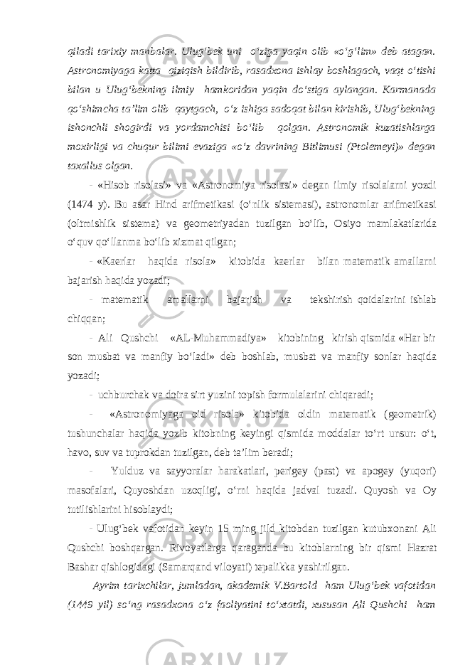 qiladi tarixiy manbalar. Ulug‘bek uni o‘ziga yaqin olib «o‘g‘lim» deb atagan. Astronomiyaga katta qiziqish bildirib, rasadxona ishlay boshlagach, vaqt o‘tishi bilan u Ulug‘bekning ilmiy hamkoridan yaqin do‘stiga aylangan. Karmanada qo‘shimcha ta’lim olib qaytgach, o‘z ishiga sadoqat bilan kirishib, Ulug‘bekning ishonchli shogirdi va yordamchisi bo‘lib qolgan. Astronomik kuzatishlarga moxirligi va chuqur bilimi evaziga «o‘z davrining Bitlimusi (Ptolemeyi)» degan taxallus olgan. - «Hisob risolasi» va «Astronomiya risolasi» degan ilmiy risolalarni yozdi (1474 y). Bu asar Hind arifmetikasi (o‘nlik sistemasi), astronomlar arifmetikasi (oltmishlik sistema) va geometriyadan tuzilgan bo‘lib, Osiyo mamlakatlarida o‘quv qo‘llanma bo‘lib xizmat qilgan; - «Kaerlar haqida risola» kitobida kaerlar bilan matematik amallarni bajarish haqida yozadi; - matematik amallarni bajarish va tekshirish qoidalarini ishlab chiqqan; - Ali Qushchi «AL-Muhammadiya» kitobining kirish qismida «Har bir son musbat va manfiy bo‘ladi» deb boshlab, musbat va manfiy sonlar haqida yozadi; - uchburchak va doira sirt yuzini topish formulalarini chiqaradi; - «Astronomiyaga oid risola» kitobida oldin matematik (geometrik) tushunchalar haqida yozib kitobning keyingi qismida moddalar to‘rt unsur: o‘t, havo, suv va tuprokdan tuzilgan, deb ta’lim beradi; - Yulduz va sayyoralar harakatlari, perigey (past) va apogey (yuqori) masofalari, Quyoshdan uzoqligi, o‘rni haqida jadval tuzadi. Quyosh va Oy tutilishlarini hisoblaydi; - Ulug‘bek vafotidan keyin 15 ming jild kitobdan tuzilgan kutubxonani Ali Qushchi boshqargan. Rivoyatlarga qaraganda bu kitoblarning bir qismi Hazrat Bashar qishlogidagi (Samarqand viloyati) tepalikka yashirilgan. Ayrim tarixchilar, jumladan, akademik V.Bartold ham Ulug‘bek vafotidan (1449 yil) so‘ng rasadxona o‘z faoliyatini to‘xtatdi, xususan Ali Qushchi ham 