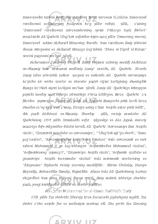 Samarqandni tashlab ketdi, deb yozadilar. Biroq astronom G.Jalolov Samarqand rasadxonasi xodimlarning faoliyatini ko‘p yillar tadqiq qilib, o‘zining &#34;Samarqand rasadxonasi astronomlarining ayrim e’tiborga loyiq fikrlari&#34; maqolasida Ali Qushchi Ulug‘bek vafotidan keyin uzoq yillar Temurning evarasi, Samarqand xokimi Abdusaid Mirzoning davrida ham rasadxona ilmiy ishlarini davom ettirganini va Abdusaid Mirzoga bag‘ishlab &#34;Sharx at-Tajrid al-Kalom&#34; asarini yozganini ma’lum qiladi. Abduraxmon Jomiyning shogirdi Jomiy tarjimai xolining mualifi Abdalvosi an–Nizomiy ham &#34;Makomati madlaviy Jomiy&#34; asarida, Ali Qushchi Xirotda Jomiy bilan uchrashib suhbat qurgani va suhbatda Ali Qushchi astranomiya bo‘yicha bir necha asarlar va sharxlar yozish rejasi borligining shuningdek Rumga ko‘chish niyati borligini ma’lum qiladi. Jomiy Ali Qushchiga keksaygan paytida bunday uzoq safarga otlanishiga e’tiroz bildirgan. Biroq Qushchi o‘z fikridan qaytmagan. &#34;Uzoq yo‘l yurib Ali Qushchi Rumgacha yetib bordi biroq shundan so‘ng ko‘p vaqt o‘tmay, Xirotga uning o‘limi haqida xabar yetib keldi&#34;,- deb yozdi Abdalvosi an-Nizomiy. Shunday qilib, tarixiy manbalar Ali Qushchining 1474 yilda Istambulda vafot qilganligi va Abo Ayyub Ansoriy mozoriga dafn etilganidan dalolat beradi. Ali Qushchi &#34;Astranomiya ilmi haqida risola&#34;, &#34;Geometrik masalalar va astronomiya&#34;, &#34;&#34;Ulug‘bek ziji&#34;ga sharh&#34;, &#34;Samo pog‘onalari&#34;, &#34;Astronomiyadan bosh (katta ) xulosa&#34; kabi astronomik va turk sultoni Muhammad II ga bag‘ishlangan &#34;Arifmetikadan Muhammad risolasi&#34;, &#34;Arifmetikaning qaymog‘i&#34;, &#34;Geometriya haqida risola&#34;, &#34;Arifmetik qoidalar va geometriya haqida kursatmalar risolasi&#34; kabi matematik asarlarining va &#34;Xitoynoma&#34; deyluvchi tarixiy asarning muallifidir. Mirim Chalabiy, Husayn Birjandiy, Bahovaddin Omuliy, Najmiddin- Alixon kabi Ali Qushchining boshqa shogirdlari ham ustoz ishlarini davom ettirib, ilmiy maktab ishlariga sharhlar yozib, yangi kashfiyotlar qildilar va asarlar yozdilar ; Abu ja’far Muhammad ibn al-Hasan Nasiriddin Tusiy 1201 yilda Tus shahrida (Sharqiy Eron-Xurosonda joylashgan) tugildi. Tus shahri o‘sha vaqtda fan va madaniyat markazi edi. Shu yerda Ibn Sinoning 