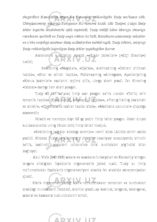 shogirdlari Kamoliddin Muso ibn Yunusning rahbarligida Tusiy ma’lumot oldi. Chingizxonning nabirasi Xulaguxon Ko‘histonni bosib olib Tusiyni o‘ziga ilmiy ishlar buyicha maslahatchi qilib tayinladi. Tusiy taklifi bilan Maroga shaxriga rasadxona quriladi va Tusiy unga rahbar bo‘ladi. Rasadxona zamonaviy asboblar va o‘sha vaqtdagi mashxur ilmiy xodimlardan tashkil topdi. Tusiy ishlari, aniqrogi Tusiy rahbarligida bajarilgan ilmiy ishlar quyidagidan iborat : - Astronomik kuzatishlar asosida ««Elxon jadvallari» («Zijji Elxoniy») tuzildi; - Evklidning «Negizlar», «Optika», Arximedning «Doirani o‘lchash haqida», «Shar va silindr haqida», Ptolomeyning «Almagest», Apolloniyning «Konus kesimlari» asarlarini tarjima qilib, ularga sharh yozdi. Ibn Sinoning «Ishorat» asariga ham sharh yozgan. - Tusiy 40 dan ko‘proq ilmiy asar yozgan bo‘lib ulardan «To‘liq to‘rt tomonlik haqida» (Shaklul-kita), «Kavondul-handasa», «Yorug‘likning akslanishi va sinishi», «Qimmatbaho toshlar haqida kitob», «Meditsina qonunlari» diqqatga sazovordir; - Falsafa va mantiqqa doyr 50 ga yaqin ilmiy ishlar yozgan. Hozir dunyo kutubxonalarida uning 76 dan ortiq ilmiy ishlari mavjud; - «Evklidning negizlar kitobiga sharhlar» nomli kitob Uqlidis tahriri ostida yozildi. Kitobda Tusiy parallel to‘g‘ri chiziqlar nazariyasi taraqqiyotida birinchi bo‘lib, beshinchi postulatni uchburchak ichki burchaklari yig‘indisi bilan bog‘laydi. - Abul-Vafo (940-998) sekans va kosekans funksiyalari va Xorazmiy kiritgan tangens chizigidan foydalanib trigonometrik jadval tuzdi. Tusiy bu ilmiy ma’lumotlardan foydalanib trigonometriyani aloxida fan shaklida astronomiyadan ajratdi. - Sferik trigonometriyadagi sferik uchburchakalar tomonlari va burchaklari orasidagi munosabatni ifodaladi, sharhlar yozdi, ey kosinusi, tangensi, kotangensi, sekansi va kosekansi tushunchalarini kiritdi. 