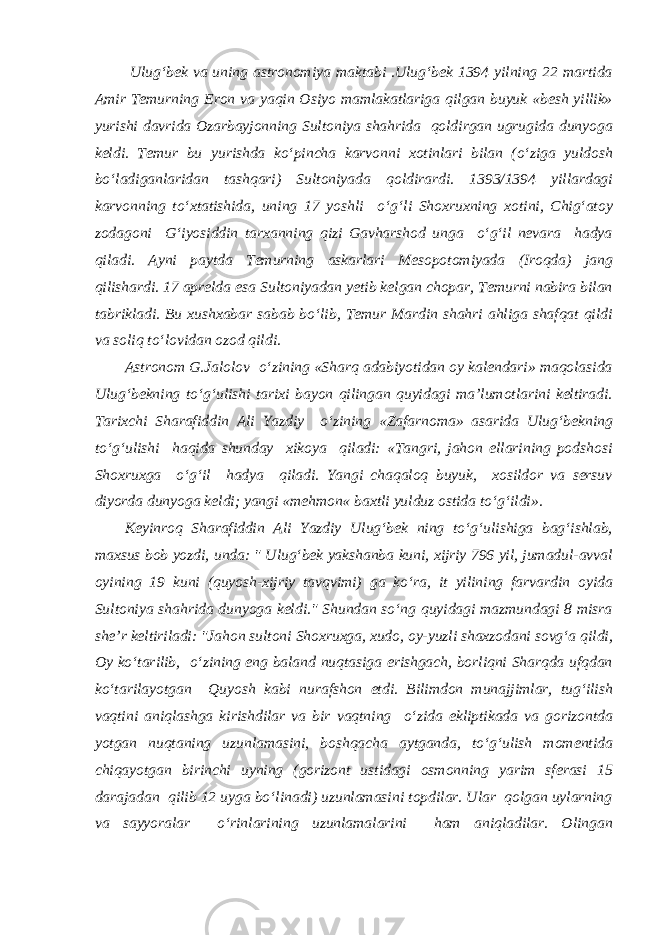  Ulug‘bek va uning astronomiya maktabi .Ulug‘bek 1394 yilning 22 martida Amir Temurning Eron va yaqin Osiyo mamlakatlariga qilgan buyuk «besh yillik» yurishi davrida Ozarbayjonning Sultoniya shahrida qoldirgan ugrugida dunyoga keldi. Temur bu yurishda ko‘pincha karvonni xotinlari bilan (o‘ziga yuldosh bo‘ladiganlaridan tashqari) Sultoniyada qoldirardi. 1393/1394 yillardagi karvonning to‘xtatishida, uning 17 yoshli o‘g‘li Shoxruxning xotini, Chig‘atoy zodagoni G‘iyosiddin tarxanning qizi Gavharshod unga o‘g‘il nevara hadya qiladi. Ayni paytda Temurning askarlari Mesopotomiyada (Iroqda) jang qilishardi. 17 aprelda esa Sultoniyadan yetib kelgan chopar, Temurni nabira bilan tabrikladi. Bu xushxabar sabab bo‘lib, Temur Mardin shahri ahliga shafqat qildi va soliq to‘lovidan ozod qildi. Astronom G.Jalolov o‘zining «Sharq adabiyotidan oy kalendari» maqolasida Ulug‘bekning to‘g‘ulishi tarixi bayon qilingan quyidagi ma’lumotlarini keltiradi. Tarixchi Sharafiddin Ali Yazdiy o‘zining «Zafarnoma» asarida Ulug‘bekning to‘g‘ulishi haqida shunday xikoya qiladi: «Tangri, jahon ellarining podshosi Shoxruxga o‘g‘il hadya qiladi. Yangi chaqaloq buyuk, xosildor va sersuv diyorda dunyoga keldi; yangi «mehmon« baxtli yulduz ostida to‘g‘ildi». Keyinroq Sharafiddin Ali Yazdiy Ulug‘bek ning to‘g‘ulishiga bag‘ishlab, maxsus bob yozdi, unda: &#34; Ulug‘bek yakshanba kuni, xijriy 796 yil, jumadul-avval oyining 19 kuni (quyosh-xijriy tavqvimi) ga ko‘ra, it yilining farvardin oyida Sultoniya shahrida dunyoga keldi.&#34; Shundan so‘ng quyidagi mazmundagi 8 misra she’r keltiriladi: &#34;Jahon sultoni Shoxruxga, xudo, oy-yuzli shaxzodani sovg‘a qildi, Oy ko‘tarilib, o‘zining eng baland nuqtasiga erishgach, borliqni Sharqda ufqdan ko‘tarilayotgan Quyosh kabi nurafshon etdi. Bilimdon munajjimlar, tug‘ilish vaqtini aniqlashga kirishdilar va bir vaqtning o‘zida ekliptikada va gorizontda yotgan nuqtaning uzunlamasini, boshqacha aytganda, to‘g‘ulish momentida chiqayotgan birinchi uyning (gorizont ustidagi osmonning yarim sferasi 15 darajadan qilib 12 uyga bo‘linadi) uzunlamasini topdilar. Ular qolgan uylarning va sayyoralar o‘rinlarining uzunlamalarini ham aniqladilar. Olingan 