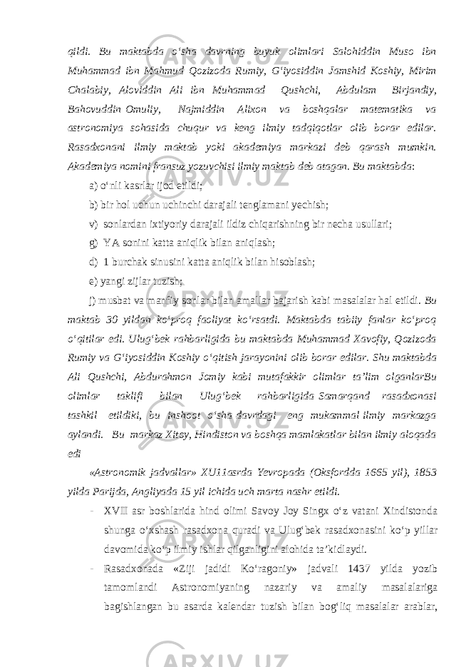 qildi. Bu maktabda o‘sha davrning buyuk olimlari Salohiddin Muso ibn Muhammad ibn Mahmud Qozizoda Rumiy, G‘iyosiddin Jamshid Koshiy, Mirim Chalabiy, Aloviddin Ali ibn Muhammad Qushchi, Abdulam Birjandiy, Bahovuddin Omuliy, Najmiddin Alixon va boshqalar matematika va astronomiya sohasida chuqur va keng ilmiy tadqiqotlar olib borar edilar. Rasadxonani ilmiy maktab yoki akademiya markazi deb qarash mumkin. Akademiya nomini fransuz yozuvchisi ilmiy maktab deb atagan. Bu maktabda : a) o‘nli kasrlar ijod etildi; b) bir hol uchun uchinchi darajali tenglamani yechish; v) sonlardan ixtiyoriy darajali ildiz chiqarishning bir necha usullari; g) YA sonini katta aniqlik bilan aniqlash; d) 1 burchak sinusini katta aniqlik bilan hisoblash; e) yangi zijlar tuzish; j) musbat va manfiy sonlar bilan amallar bajarish kabi masalalar hal etildi. Bu maktab 30 yildan ko‘proq faoliyat ko‘rsatdi. Maktabda tabiiy fanlar ko‘proq o‘qitilar edi. Ulug‘bek rahbarligida bu maktabda Muhammad Xavofiy, Qozizoda Rumiy va G‘iyosiddin Koshiy o‘qitish jarayonini olib borar edilar. Shu maktabda Ali Qushchi, Abdurahmon Jomiy kabi mutafakkir olimlar ta’lim olganlarBu olimlar taklifi bilan Ulug‘bek rahbarligida Samarqand rasadxonasi tashkil etildiki, bu inshoot o‘sha davrdagi eng mukammal ilmiy markazga aylandi. Bu markaz Xitoy, Hindiston va boshqa mamlakatlar bilan ilmiy aloqada edi «Astronomik jadvallar» XU11asrda Yevropada (Oksfordda 1665 yil), 1853 yilda Parijda, Angliyada 15 yil ichida uch marta nashr etildi . - XVII asr boshlarida hind olimi Savoy Joy Singx o‘z vatani Xindistonda shunga o‘xshash rasadxona quradi va Ulug‘bek rasadxonasini ko‘p yillar davomida ko‘p ilmiy ishlar qilganligini alohida ta’kidlaydi. - Rasadxonada «Ziji jadidi Ko‘ragoniy» jadvali 1437 yilda yozib tamomlandi Astronomiyaning nazariy va amaliy masalalariga bagishlangan bu asarda kalendar tuzish bilan bog‘liq masalalar arablar, 