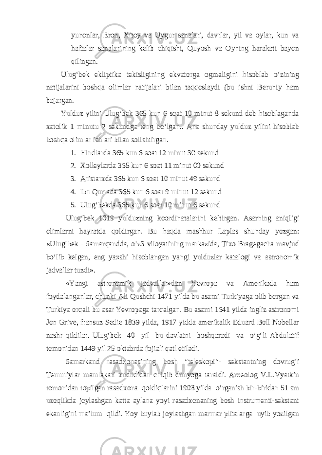 yunonlar, Eron, Xitoy va Uygur sanalari, davrlar, yil va oylar, kun va haftalar sanalarining kelib chiqishi, Quyosh va Oyning harakati bayon qilingan. Ulug‘bek ekliptika tekisligining ekvatorga ogmaligini hisoblab o‘zining natijalarini boshqa olimlar natijalari bilan taqqoslaydi (bu ishni Beruniy ham bajargan. Yulduz yilini Ulug‘bek 365 kun 6 soat 10 minut 8 sekund deb hisoblaganda xatolik 1 minutu 2 sekundga teng bo‘lgan.. Ana shunday yulduz yilini hisoblab boshqa olimlar ishlari bilan solishtirgan. 1. Hindlarda 365 kun 6 soat 12 minut 30 sekund 2. Xolleylarda 365 kun 6 soat 11 minut 00 sekund 3. Aristarxda 365 kun 6 soat 10 minut 49 sekund 4. Ibn Qurrada 365 kun 6 soat 9 minut 12 sekund 5. Ulug‘bekda 365 kun 6 soat 10 minut 6 sekund Ulug‘bek 1019 yulduzning koordinatalarini keltirgan. Asarning aniqligi olimlarni hayratda qoldirgan. Bu haqda mashhur Laplas shunday yozgan: «Ulug‘bek - Samarqandda, o‘z3 viloyatining markazida, Tixo Bragegacha mavjud bo‘lib kelgan, eng yaxshi hisoblangan yangi yulduzlar katalogi va astronomik jadvallar tuzdi». «Yangi astronomik jadvallar»dan Yevropa va Amerikada ham foydalanganlar, chunki Ali Qushchi 1471 yilda bu asarni Turkiyaga olib borgan va Turkiya orqali bu asar Yevropaga tarqalgan. Bu asarni 1641 yilda ingliz astronomi Jon Grive, fransuz Sedie 1839 yilda, 1917 yidda amerikalik Eduard Boll Nobellar nashr qildilar. Ulug‘bek 40 yil bu davlatni boshqaradi va o‘g‘li Abdulatif tomonidan 1449 yil 25 oktabrda fojiali qatl etiladi. Samarkand rasadxonasining bosh &#34;teleskopi&#34;- sekstantning dovrug‘i Temuriylar mamlakati xududidan chiqib dunyoga taraldi. Arxeolog V.L.Vyatkin tomonidan topilgan rasadxona qoldiqlarini 1908 yilda o‘rganish bir-biridan 51 sm uzoqlikda joylashgan katta aylana yoyi rasadxonaning bosh instrumenti-sekstant ekanligini ma’lum qildi. Yoy buylab joylashgan marmar plitalarga uyib yozilgan 