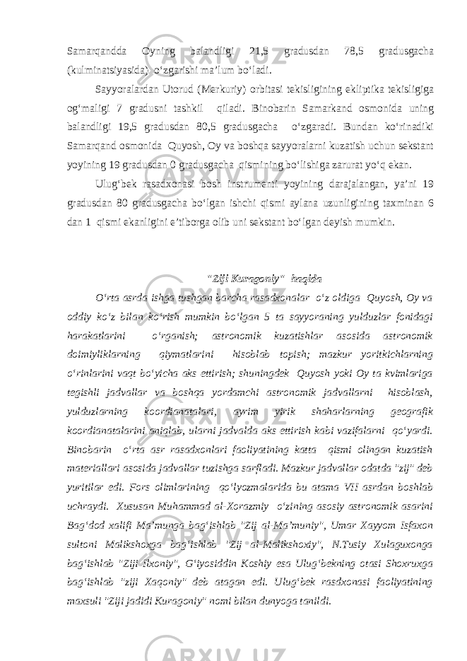 Samarqandda Oyning balandligi 21,5 gradusdan 78,5 gradusgacha (kulminatsiyasida) o‘zgarishi ma’lum bo‘ladi. Sayyoralardan Utorud (Merkuriy) orbitasi tekisligining ekliptika tekisligiga og‘maligi 7 gradusni tashkil qiladi. Binobarin Samarkand osmonida uning balandligi 19,5 gradusdan 80,5 gradusgacha o‘zgaradi. Bundan ko‘rinadiki Samarqand osmonida Quyosh, Oy va boshqa sayyoralarni kuzatish uchun sekstant yoyining 19 gradusdan 0 gradusgacha qismining bo‘lishiga zarurat yo‘q ekan. Ulug‘bek rasadxonasi bosh instrumenti yoyining darajalangan, ya’ni 19 gradusdan 80 gradusgacha bo‘lgan ishchi qismi aylana uzunligining taxminan 6 dan 1 qismi ekanligini e’tiborga olib uni sekstant bo‘lgan deyish mumkin . &#34;Ziji Kuragoniy&#34; haqida O‘rta asrda ishga tushgan barcha rasadxonalar o‘z oldiga Quyosh, Oy va oddiy ko‘z bilan ko‘rish mumkin bo‘lgan 5 ta sayyoraning yulduzlar fonidagi harakatlarini o‘rganish; astronomik kuzatishlar asosida astronomik doimiyliklarning qiymatlarini hisoblab topish; mazkur yoritkichlarning o‘rinlarini vaqt bo‘yicha aks ettirish; shuningdek Quyosh yoki Oy ta kvimlariga tegishli jadvallar va boshqa yordamchi astronomik jadvallarni hisoblash, yulduzlarning koordianatalari, ayrim yirik shaharlarning geografik koordianatalarini aniqlab, ularni jadvalda aks ettirish kabi vazifalarni qo‘yardi. Binobarin o‘rta asr rasadxonlari faoliyatining katta qismi olingan kuzatish materiallari asosida jadvallar tuzishga sarfladi. Mazkur jadvallar odatda &#34;zij&#34; deb yuritilar edi. Fors olimlarining qo‘lyozmalarida bu atama VII asrdan boshlab uchraydi. Xususan Muhammad al-Xorazmiy o‘zining asosiy astronomik asarini Bag‘dod xalifi Ma’munga bag‘ishlab &#34;Zij al-Ma’muniy&#34;, Umar Xayyom Isfaxon sultoni Malikshoxga bag‘ishlab &#34;Zij al-Malikshoxiy&#34;, N.Tusiy Xulaguxonga bag‘ishlab &#34;Ziji Ilxoniy&#34;, G‘iyosiddin Koshiy esa Ulug‘bekning otasi Shoxruxga bag‘ishlab &#34;ziji Xaqoniy&#34; deb atagan edi. Ulug‘bek rasdxonasi faoliyatining maxsuli &#34;Ziji jadidi Kuragoniy&#34; nomi bilan dunyoga tanildi. 
