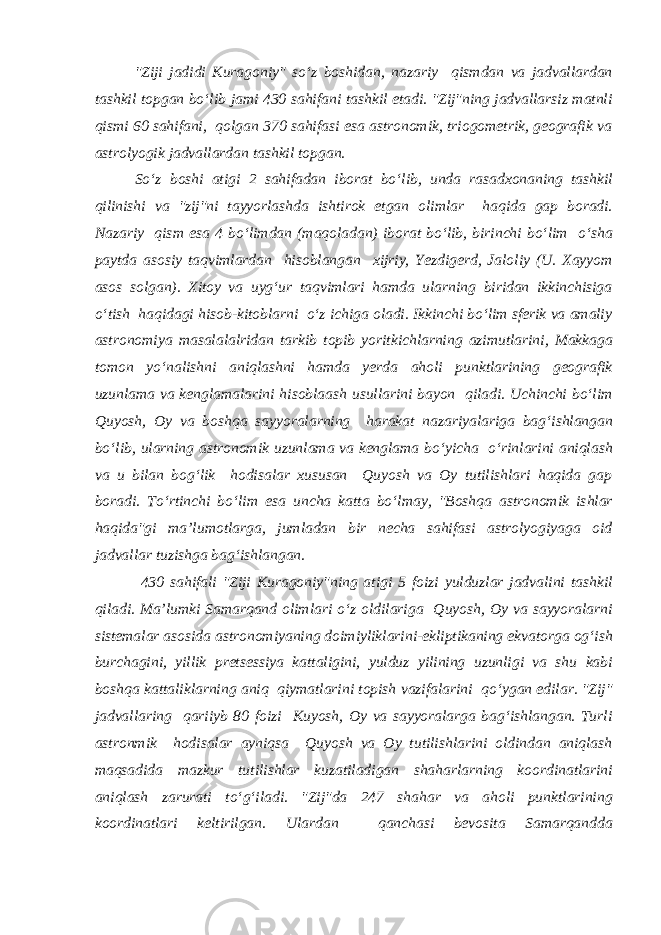 &#34;Ziji jadidi Kuragoniy&#34; so‘z boshidan, nazariy qismdan va jadvallardan tashkil topgan bo‘lib jami 430 sahifani tashkil etadi. &#34;Zij&#34;ning jadvallarsiz matnli qismi 60 sahifani, qolgan 370 sahifasi esa astronomik, triogometrik, geografik va astrolyogik jadvallardan tashkil topgan. So‘z boshi atigi 2 sahifadan iborat bo‘lib, unda rasadxonaning tashkil qilinishi va &#34;zij&#34;ni tayyorlashda ishtirok etgan olimlar haqida gap boradi. Nazariy qism esa 4 bo‘limdan (maqoladan) iborat bo‘lib, birinchi bo‘lim o‘sha paytda asosiy taqvimlardan hisoblangan xijriy, Yezdigerd, Jaloliy (U. Xayyom asos solgan). Xitoy va uyg‘ur taqvimlari hamda ularning biridan ikkinchisiga o‘tish haqidagi hisob-kitoblarni o‘z ichiga oladi. Ikkinchi bo‘lim sferik va amaliy astronomiya masalalalridan tarkib topib yoritkichlarning azimutlarini, Makkaga tomon yo‘nalishni aniqlashni hamda yerda aholi punktlarining geografik uzunlama va kenglamalarini hisoblaash usullarini bayon qiladi. Uchinchi bo‘lim Quyosh, Oy va boshqa sayyoralarning harakat nazariyalariga bag‘ishlangan bo‘lib, ularning astronomik uzunlama va kenglama bo‘yicha o‘rinlarini aniqlash va u bilan bog‘lik hodisalar xususan Quyosh va Oy tutilishlari haqida gap boradi. To‘rtinchi bo‘lim esa uncha katta bo‘lmay, &#34;Boshqa astronomik ishlar haqida&#34;gi ma’lumotlarga, jumladan bir necha sahifasi astrolyogiyaga oid jadvallar tuzishga bag‘ishlangan. 430 sahifali &#34;Ziji Kuragoniy&#34;ning atigi 5 foizi yulduzlar jadvalini tashkil qiladi. Ma’lumki Samarqand olimlari o‘z oldilariga Quyosh, Oy va sayyoralarni sistemalar asosida astronomiyaning doimiyliklarini-ekliptikaning ekvatorga og‘ish burchagini, yillik pretsessiya kattaligini, yulduz yilining uzunligi va shu kabi boshqa kattaliklarning aniq qiymatlarini topish vazifalarini qo‘ygan edilar. &#34;Zij&#34; jadvallaring qariiyb 80 foizi Kuyosh, Oy va sayyoralarga bag‘ishlangan. Turli astronmik hodisalar ayniqsa Quyosh va Oy tutilishlarini oldindan aniqlash maqsadida mazkur tutilishlar kuzatiladigan shaharlarning koordinatlarini aniqlash zarurati to‘g‘iladi. &#34;Zij&#34;da 247 shahar va aholi punktlarining koordinatlari keltirilgan. Ulardan qanchasi bevosita Samarqandda 