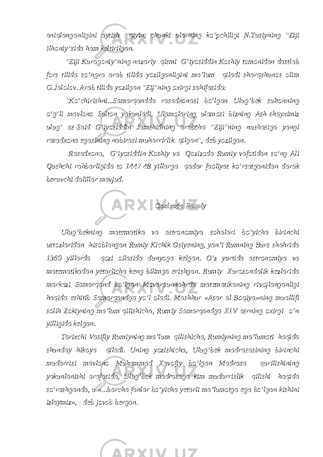 aniqlanganligini aytish qiyin, chunki ularning ko‘pchiligi N.Tusiyning &#34;Ziji Ilhoniy&#34;sida ham keltirilgan. &#34;Ziji Kuragoniy&#34;ning nazariy qismi G‘iyosiddin Koshiy tomonidan dastlab fors tilida so‘ngra arab tilida yozilganligini ma’lum qiladi sharqshunos olim G.Jalolov. Arab tilida yozilgan &#34;Zij&#34;ning oxirgi sahifasida: &#34;Ko‘chirishni...Samarqandda rasadxonasi bo‘lgan Ulug‘bek sultonning o‘g‘li mavlono Sulton yakunladi. Ulamolaring ulamosi bizning Ash-shayximiz ulug‘ as-Said G‘iyosiddin Jamshidning arabcha &#34;Ziji&#34;ning nushasiga yangi rasadxona egasining nabirasi muharrirlik qilgan&#34;,-deb yozilgan. Rasadxona, G‘iyosiddin Koshiy va Qozizoda Rumiy vafotidan so‘ng Ali Qushchi rahbarligida to 1447-48 yillarga qadar faoliyat ko‘rsatganidan darak beruvchi dalillar mavjud. Qozizoda Rumiy Ulug‘bekning matematika va astronomiya sohalari bo‘yicha birinchi ustozlaridan hisoblangan Rumiy Kichik Osiyening, yan’i Rumning Burs shahrida 1360 yillarda qozi oilasida dunyoga kelgan. O‘z yurtida astronomiya va matematikadan yetarlicha keng bilimga erishgan. Rumiy Xurosondalik kezlarida markazi Samarqand bo‘lgan Movarounnahrda matematikaning rivojlanganligi haqida eshitib Samarqandga yo‘l oladi. Mashhur «Asar al-Boqiya»ning muallifi solih Zokiyning ma’lum qilishicha, Rumiy Samarqandga X1V asrning oxirgi o‘n yilligida kelgan. Tarixchi Vasifiy Rumiyning ma’lum qilishicha, Rumiyning ma’lumoti haqida shunday hikoya qiladi. Uning yozishicha, Ulug‘bek madrasasining birinchi mudarrisi mavlono Muhammad Xavofiy bo‘lgan Madrasa qurilishining yakunlanishi arafasida, Ulug‘bek madrasaga kim mudarrislik qilishi haqida so‘rashganda, u «...barcha fanlar bo‘yicha yetarli ma’lumotga ega bo‘lgan kishini izlaymiz», - deb jovob bergan. 