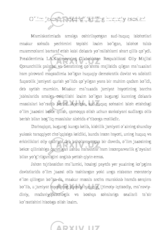 O`lim jazosini bekor qilishning huquqiy asoslari Mamlakatimizda amalga oshirilayotgan sud-huquq islohotlari mazkur sohada yechimini topishi lozim bo`lgan, islohot talab muammolarni bartaraf etish kabi dolzarb yo`nalishlarni shart qilib qo`ydi. Prezidentimiz I.A.Karimovning O`zbekiston Respublikasi Oliy Majlisi Qonunchilik palatasi va Senatining qo`shma majlisida qilgan ma`ruzalari ham pirovard maqsadimiz bo`lgan huquqiy demokratik davlat va adolatli fuqarolik jamiyati qurish yo`lida qo`yilgan yana bir muhim qadam bo`ldi, deb aytish mumkin. Mazkur ma`ruzada jamiyat hayotining barcha jabhalarida amalga oshirilishi lozim bo`lgan bugungi kunning dolzarb masalalari ko`rsatib berildi. Ayniqsa, sud-huquq sohasini isloh etishdagi o`lim jazosini bekor qilish, qamoqqa olish uchun sanksiyani sudlarga olib berish bilan bog`liq masalalar alohida e`tiborga molikdir. Darhaqiqat, bugungi kunga kelib, kishilik jamiyati o`zining shunday yuksak taraqqiyot cho`qqisiga keldiki, bunda inson hayoti, uning huquq va erkinliklari oliy qadriyat deb baholanayotgan bir davrda, o`lim jazosining bekor qilinishiga qaratilgan ushbu harakatlar ham insonparvarlik g`oyalari bilan yo`g`rilganligini anglab yetish qiyin emas. Jahon tajribasidan ma`lumki, hozirgi paytda yer yuzining ko`pgina davlatlarida o`lim jazosi olib tashlangan yoki unga nisbatan moratoriy e`lon qilingan bo`lsa-da, mazkur masala ancha murakkab hamda serqirra bo`lib, u jamiyat hayotining siyosiy-huquqiy, ijtimoiy-iqtisodiy, ma`naviy- diniy, madaniy-psixologik va boshqa sohalariga sezilarli ta`sir ko`rsatishini hisobga olish lozim. 