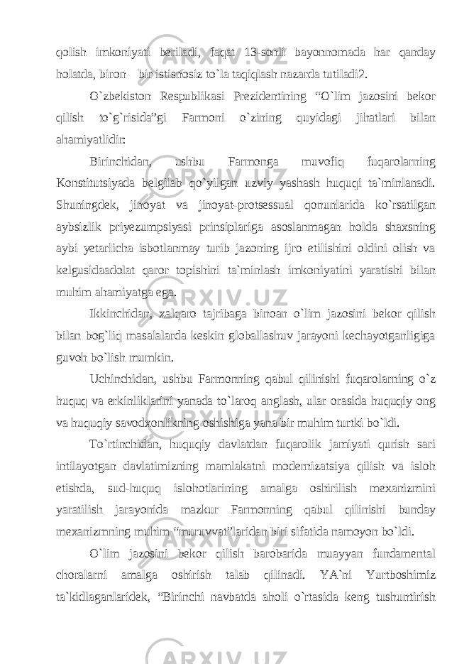 qolish imkoniyati beriladi, faqat 13-sonli bayonnomada har qanday holatda, biron – bir istisnosiz to`la taqiqlash nazarda tutiladi2. O`zbekiston Respublikasi Prezidentining “O`lim jazosini bekor qilish to`g`risida”gi Farmoni o`zining quyidagi jihatlari bilan ahamiyatlidir: Birinchidan, ushbu Farmonga muvofiq fuqarolarning Konstitutsiyada belgilab qo`yilgan uzviy yashash huquqi ta`minlanadi. Shuningdek, jinoyat va jinoyat-protsessual qonunlarida ko`rsatilgan aybsizlik priyezumpsiyasi prinsiplariga asoslanmagan holda shaxsning aybi yetarlicha isbotlanmay turib jazoning ijro etilishini oldini olish va kelgusidaadolat qaror topishini ta`minlash imkoniyatini yaratishi bilan muhim ahamiyatga ega. Ikkinchidan, xalqaro tajribaga binoan o`lim jazosini bekor qilish bilan bog`liq masalalarda keskin globallashuv jarayoni kechayotganligiga guvoh bo`lish mumkin. Uchinchidan, ushbu Farmonning qabul qilinishi fuqarolarning o`z huquq va erkinliklarini yanada to`laroq anglash, ular orasida huquqiy ong va huquqiy savodxonlikning oshishiga yana bir muhim turtki bo`ldi. To`rtinchidan, huquqiy davlatdan fuqarolik jamiyati qurish sari intilayotgan davlatimizning mamlakatni modernizatsiya qilish va isloh etishda, sud-huquq islohotlarining amalga oshirilish mexanizmini yaratilish jarayonida mazkur Farmonning qabul qilinishi bunday mexanizmning muhim “muruvvat”laridan biri sifatida namoyon bo`ldi. O`lim jazosini bekor qilish barobarida muayyan fundamental choralarni amalga oshirish talab qilinadi. YA`ni Yurtboshimiz ta`kidlaganlaridek, “Birinchi navbatda aholi o`rtasida keng tushuntirish 