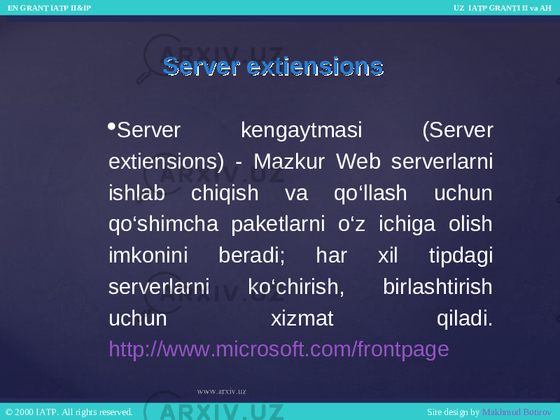 Server extiensionsServer extiensions  Server kengaytmasi (Server extiensions) - Mazkur Web serverlarni ishlab chiqish va qo‘llash uchun qo‘shimcha paketlarni o‘z ichiga olish imkonini beradi; har xil tipdagi serverlarni ko‘chirish, birlashtirish uchun xizmat qiladi. http://www.microsoft.com/frontpage EN GRANT IATP II&IP UZ IATP GRANTI II va AH EN GRANT IATP II&IP UZ IATP GRANTI II va AH © 2000 IATP. All rights reserved. Site design by Makhmud Botirov © 2000 IATP. All rights reserved. Site design by Makhmud Botirov 
