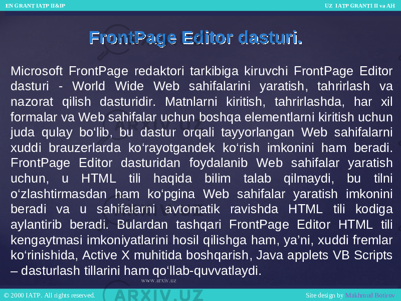 FrontPage Editor dasturi.FrontPage Editor dasturi. Microsoft FrontPage redaktori tarkibiga kiruvchi FrontPage Editor dasturi - World Wide Web sahifalarini yaratish, tahrirlash va nazorat qilish dasturidir. Matnlarni kiritish, tahrirlashda, har xil formalar va Web sahifalar uchun boshqa elementlarni kiritish uchun juda qulay bo‘lib, bu dastur orqali tayyorlangan Web sahifalarni xuddi brauzerlarda ko‘rayotgandek ko‘rish imkonini ham beradi. FrontPage Editor dasturidan foydalanib Web sahifalar yaratish uchun, u HTML tili haqida bilim talab qilmaydi, bu tilni o‘zlashtirmasdan ham ko‘pgina Web sahifalar yaratish imkonini beradi va u sahifalarni avtomatik ravishda HTML tili kodiga aylantirib beradi. Bulardan tashqari FrontPage Editor HTML tili kengaytmasi imkoniyatlarini hosil qilishga ham, ya’ni, xuddi fremlar ko‘rinishida, Active X muhitida boshqarish, Java applets VB Scripts – dasturlash tillarini ham qo‘llab-quvvatlaydi. EN GRANT IATP II&IP UZ IATP GRANTI II va AH EN GRANT IATP II&IP UZ IATP GRANTI II va AH © 2000 IATP. All rights reserved. Site design by Makhmud Botirov © 2000 IATP. All rights reserved. Site design by Makhmud Botirov 