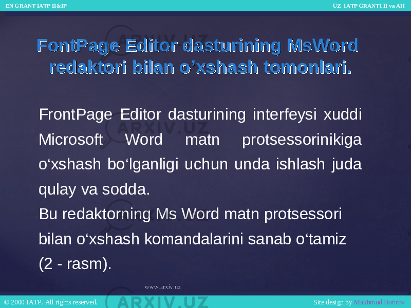 FontPage Editor dasturining MsWord FontPage Editor dasturining MsWord redaktori bilan o’xshash tomonlari.redaktori bilan o’xshash tomonlari. FrontPage Editor dasturining interfeysi xuddi Microsoft Word matn protsessorinikiga o‘xshash bo‘lganligi uchun unda ishlash juda qulay va sodda. Bu redaktorning Ms Word matn protsessori bilan o‘xshash komandalarini sanab o‘tamiz (2 - rasm). EN GRANT IATP II&IP UZ IATP GRANTI II va AH EN GRANT IATP II&IP UZ IATP GRANTI II va AH © 2000 IATP. All rights reserved. Site design by Makhmud Botirov © 2000 IATP. All rights reserved. Site design by Makhmud Botirov 