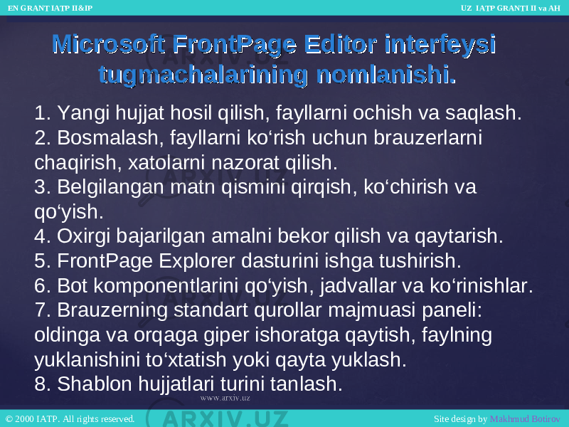 Microsoft FrontPage Editor interfeysi Microsoft FrontPage Editor interfeysi tugmachalarining nomlanishi.tugmachalarining nomlanishi. 1. Yangi hujjat hosil qilish, fayllarni ochish va saqlash. 2. Bosmalash, fayllarni ko‘rish uchun brauzerlarni chaqirish, xatolarni nazorat qilish. 3. Belgilangan matn qismini qirqish, ko‘chirish va qo‘yish. 4. Oxirgi bajarilgan amalni bekor qilish va qaytarish. 5. FrontPage Explorer dasturini ishga tushirish. 6. Bot komponentlarini qo‘yish, jadvallar va ko‘rinishlar. 7. Brauzerning standart qurollar majmuasi paneli: oldinga va orqaga giper ishoratga qaytish, faylning yuklanishini to‘xtatish yoki qayta yuklash. 8. Shablon hujjatlari turini tanlash. EN GRANT IATP II&IP UZ IATP GRANTI II va AH EN GRANT IATP II&IP UZ IATP GRANTI II va AH © 2000 IATP. All rights reserved. Site design by Makhmud Botirov © 2000 IATP. All rights reserved. Site design by Makhmud Botirov 