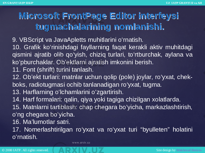 Microsoft FrontPage Editor interfeysi Microsoft FrontPage Editor interfeysi tugmachalarining nomlanishi.tugmachalarining nomlanishi. 9. VBScript va JavaApletts muhitlarini o‘rnatish. 10. Grafik ko‘rinishdagi fayllarning faqat kerakli aktiv muhitdagi qismini ajratib olib qo‘yish, chiziq turlari, to‘rtburchak, aylana va ko‘pburchaklar. Ob’ektlarni ajratish imkonini berish. 11. Font (shrift) turini tanlash. 12. Ob’ekt turlari: matnlar uchun qolip (pole) joylar, ro‘yxat, chek- boks, radiotugmasi ochib tanlanadigan ro‘yxat, tugma. 13. Harflarning o‘lchamlarini o‘zgartirish. 14. Harf formalari: qalin, qiya yoki tagiga chizilgan xolatlarda. 15. Matnlarni tartiblash: chap chegara bo‘yicha, markazlashtirish, o‘ng chegara bo‘yicha. 16. Ma’lumotlar satri. 17. Nomerlashtirilgan ro‘yxat va ro‘yxat turi “byulleten” holatini o‘rnatish. EN GRANT IATP II&IP UZ IATP GRANTI II va AH EN GRANT IATP II&IP UZ IATP GRANTI II va AH © 2000 IATP. All rights reserved. Site design by Makhmud Botirov © 2000 IATP. All rights reserved. Site design by Makhmud Botirov 