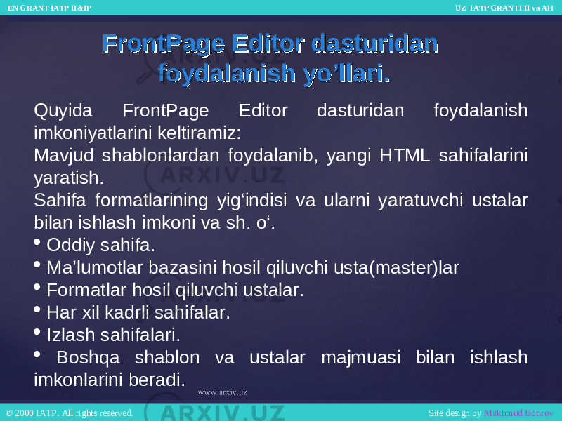 FrontPage Editor dasturidan FrontPage Editor dasturidan foydalanish yo’llari.foydalanish yo’llari. Quyida FrontPage Editor dasturidan foydalanish imkoniyatlarini keltiramiz: Mavjud shablonlardan foydalanib, yangi HTML sahifalarini yaratish. Sahifa formatlarining yig‘indisi va ularni yaratuvchi ustalar bilan ishlash imkoni va sh. o‘.  Oddiy sahifa.  Ma’lumotlar bazasini hosil qiluvchi usta(master)lar  Formatlar hosil qiluvchi ustalar.  Har xil kadrli sahifalar.  Izlash sahifalari.  Boshqa shablon va ustalar majmuasi bilan ishlash imkonlarini beradi. EN GRANT IATP II&IP UZ IATP GRANTI II va AH EN GRANT IATP II&IP UZ IATP GRANTI II va AH © 2000 IATP. All rights reserved. Site design by Makhmud Botirov © 2000 IATP. All rights reserved. Site design by Makhmud Botirov 
