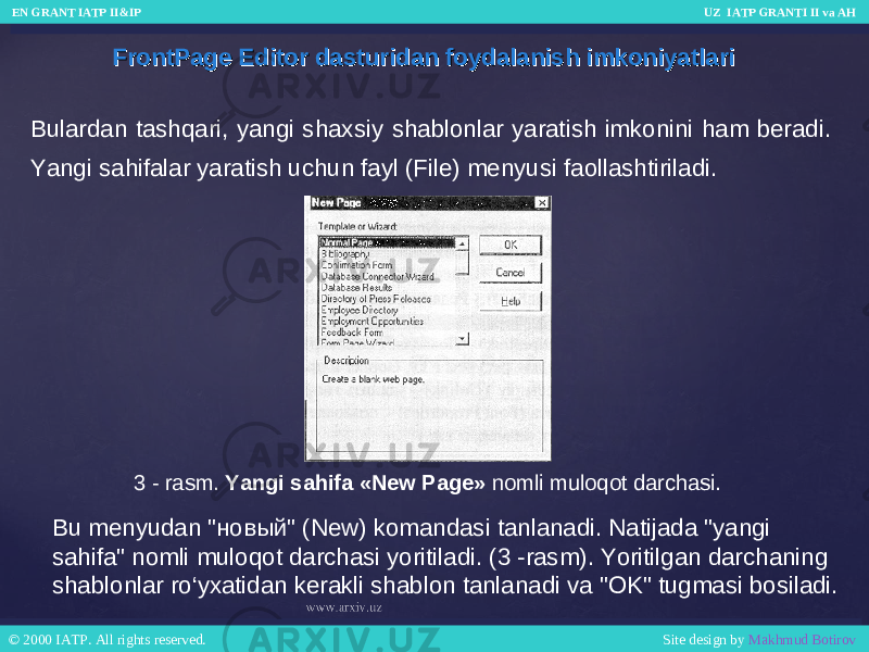 FrontPage Editor dasturidan foydalanish imkoniyatlariFrontPage Editor dasturidan foydalanish imkoniyatlari Bulardan tashqari, yangi shaxsiy shablonlar yaratish imkonini ham beradi. Yangi sahifalar yaratish uchun fayl (File) menyusi faollashtiriladi. 3 - rasm. Yangi sahifa «New Page» nomli muloqot darchasi. Bu menyudan &#34;новый&#34; (New) komandasi tanlanadi. Natijada &#34;yangi sahifa&#34; nomli muloqot darchasi yoritiladi. (3 -rasm). Yoritilgan darchaning shablonlar ro‘yxatidan kerakli shablon tanlanadi va &#34;OK&#34; tugmasi bosiladi. EN GRANT IATP II&IP UZ IATP GRANTI II va AH EN GRANT IATP II&IP UZ IATP GRANTI II va AH © 2000 IATP. All rights reserved. Site design by Makhmud Botirov © 2000 IATP. All rights reserved. Site design by Makhmud Botirov 