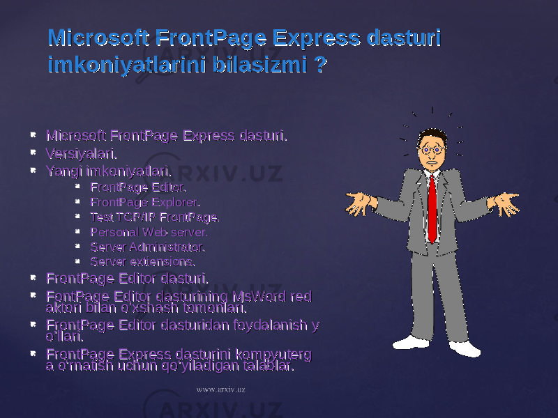 Microsoft FrontPage Express dasturi Microsoft FrontPage Express dasturi imkoniyatlarini bilasizmi ?imkoniyatlarini bilasizmi ?  Microsoft FrontPage Express dasturi.Microsoft FrontPage Express dasturi.  Versiyalari.Versiyalari.  Yangi imkoniyatlari.Yangi imkoniyatlari.  FrontPage Editor.FrontPage Editor.  FrontPage Explorer.FrontPage Explorer.  Test TCP/IP FrontPage.Test TCP/IP FrontPage.  Personal Web server.Personal Web server.  Server Administrator.Server Administrator.  Server extiensions.Server extiensions.  FrontPage Editor dasturi.FrontPage Editor dasturi.  FontPage Editor dasturining MsWord redFontPage Editor dasturining MsWord red aktori bilan o’xshash tomonlari.aktori bilan o’xshash tomonlari.  FrontPage Editor dasturidan foydalanish yFrontPage Editor dasturidan foydalanish y o’llari.o’llari.  FrontPage Express dasturini kompyutergFrontPage Express dasturini kompyuterg a o‘rnatish uchun qo‘yiladigan talablar.a o‘rnatish uchun qo‘yiladigan talablar. 
